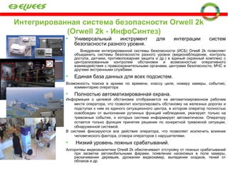 Интегрированная система безопасности  Orwell 2k   ( Orwell 2k -  ИнфоСинтез) Универсальный инструмент для интеграции систем безопасности разного уровня. Внедрение интегрированной системы безопасности (ИСБ) Orwell 2k позволяет объединить системы безопасности разного уровня (видеонаблюдение, контроль доступа, датчики, противопожарная защита и др.) в единый охранный комплекс с централизованным контролем обстановки и возможностью оперативного взаимодействия с правоохранительными органами, центрами безопасности, МЧС и другими экстренными службами.  Единая база данных для всех подсистем.  Возможность поиска в архиве по времени, классу цели, номеру камеры, событию, комментарию оператора Полностью автоматизированная охрана. Информация о целевой обстановке отображается на автоматизированном рабочем месте оператора, что позволит контролировать обстановку на железных дорогах и подступах к ним из единого ситуационного центра, в котором оператор полностью освобожден от выполнения рутинных функций наблюдения, реагирует только на тревожные события, о которых система информирует автоматически. Оператору остается только функция принятия решения по конкретной тревожной ситуации, обнаруженной системой. В системе фиксируются все действия оператора, что позволяет исключить влияние человеческого фактора, сговора операторов с нарушителями. Низкий уровень ложных срабатываний. Алгоритмы видеоаналитики  Orwell 2k  обеспечивают отстройку от ложных срабатываний при засветке автомобильными фарами, появлении насекомых в поле камеры, раскачивании деревьев, дрожании видеокамер, выпадении осадков, теней от облаков и др. 
