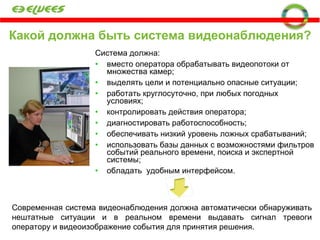 Какой должна быть система видеонаблюдения? видеонаблюдения?  Система должна: вместо оператора обрабатывать видеопотоки от множества камер; выделять цели и потенциально опасные ситуации;   работать круглосуточно, при любых погодных условиях; контролировать действия оператора; диагностировать работоспособность; обеспечивать низкий уровень ложных срабатываний; использовать базы данных с возможностями фильтров событий реального времени, поиска и экспертной системы; обладать  удобным интерфейсом. Современная система видеонаблюдения должна автоматически обнаруживать нештатные ситуации и в реальном времени выдавать сигнал тревоги оператору и видеоизображение события для принятия решения. 