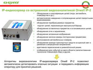 IP- видеосервер со встроенной видеоаналитикой  Orwell IP-2 Обнаружение и классификация целей (люди, автомобили, плавсредства и др.); автоматическое наведение и сопровождение целей поворотными видеокамерами; обнаружение перебрасываемых предметов; подсчет целей, пересекающих виртуальный барьер; обнаружение оставленных предметов и остановившихся целей; обнаружение огня и задымления; обнаружение затемнения изображения; обнаружение заслона камеры посторонними предметами; распознавание автомобильных номеров; обнаружение проезда транспортных средств на красный свет и движения в запрещенном направлении; адаптивное переключение в дневной/ночной режим; отображение всех событий на карте объекта (запатентованная технология  Videoanalytic Map ) и другие. Алгоритмы видеоаналитики  IP -видеосервера  Orwell IP -2 позволяют автоматически детектировать опасные ситуации  и передавать информацию оператору для принятия решений.  