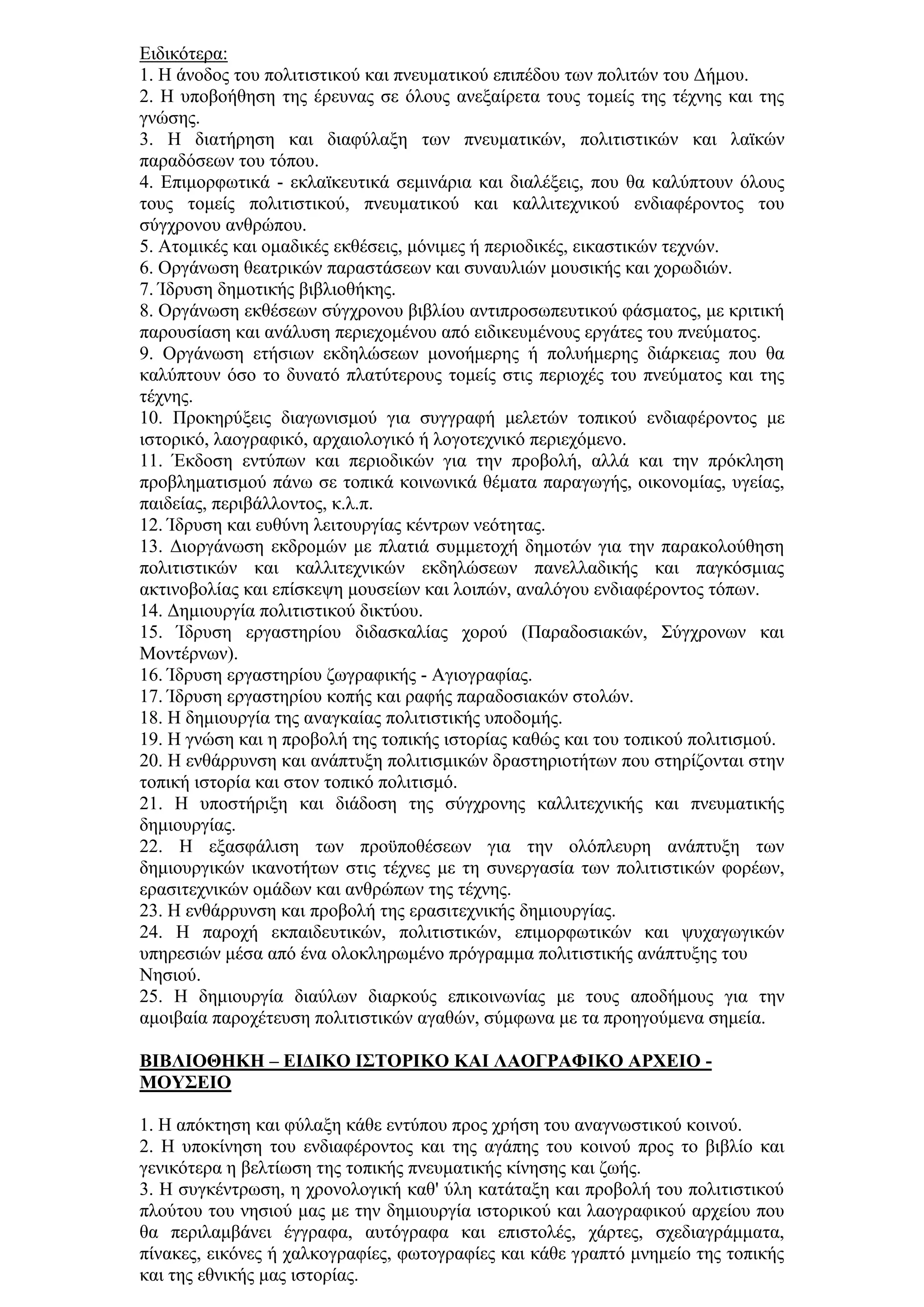 Δηδηθφηεξα:
1. Η άλνδνο ηνπ πνιηηηζηηθνχ θαη πλεπκαηηθνχ επηπέδνπ ησλ πνιηηψλ ηνπ Γήκνπ.
2. Η ππνβνήζεζε ηεο έξεπλαο ζε φινπο αλεμαίξεηα ηνπο ηνκείο ηεο ηέρλεο θαη ηεο
γλψζεο.
3. Η δηαηήξεζε θαη δηαθχιαμε ησλ πλεπκαηηθψλ, πνιηηηζηηθψλ θαη ιατθψλ
παξαδφζεσλ ηνπ ηφπνπ.
4. Δπηκνξθσηηθά - εθιατθεπηηθά ζεκηλάξηα θαη δηαιέμεηο, πνπ ζα θαιχπηνπλ φινπο
ηνπο ηνκείο πνιηηηζηηθνχ, πλεπκαηηθνχ θαη θαιιηηερληθνχ ελδηαθέξνληνο ηνπ
ζχγρξνλνπ αλζξψπνπ.
5. Αηνκηθέο θαη νκαδηθέο εθζέζεηο, κφληκεο ή πεξηνδηθέο, εηθαζηηθψλ ηερλψλ.
6. Οξγάλσζε ζεαηξηθψλ παξαζηάζεσλ θαη ζπλαπιηψλ κνπζηθήο θαη ρνξσδηψλ.
7. Ίδξπζε δεκνηηθήο βηβιηνζήθεο.
8. Οξγάλσζε εθζέζεσλ ζχγρξνλνπ βηβιίνπ αληηπξνζσπεπηηθνχ θάζκαηνο, κε θξηηηθή
παξνπζίαζε θαη αλάιπζε πεξηερνκέλνπ απφ εηδηθεπκέλνπο εξγάηεο ηνπ πλεχκαηνο.
9. Οξγάλσζε εηήζησλ εθδειψζεσλ κνλνήκεξεο ή πνιπήκεξεο δηάξθεηαο πνπ ζα
θαιχπηνπλ φζν ην δπλαηφ πιαηχηεξνπο ηνκείο ζηηο πεξηνρέο ηνπ πλεχκαηνο θαη ηεο
ηέρλεο.
10. Πξνθεξχμεηο δηαγσληζκνχ γηα ζπγγξαθή κειεηψλ ηνπηθνχ ελδηαθέξνληνο κε
ηζηνξηθφ, ιανγξαθηθφ, αξραηνινγηθφ ή ινγνηερληθφ πεξηερφκελν.
11. Έθδνζε εληχπσλ θαη πεξηνδηθψλ γηα ηελ πξνβνιή, αιιά θαη ηελ πξφθιεζε
πξνβιεκαηηζκνχ πάλσ ζε ηνπηθά θνηλσληθά ζέκαηα παξαγσγήο, νηθνλνκίαο, πγείαο,
παηδείαο, πεξηβάιινληνο, θ.ι.π.
12. Ίδξπζε θαη επζχλε ιεηηνπξγίαο θέληξσλ λεφηεηαο.
13. Γηνξγάλσζε εθδξνκψλ κε πιαηηά ζπκκεηνρή δεκνηψλ γηα ηελ παξαθνινχζεζε
πνιηηηζηηθψλ θαη θαιιηηερληθψλ εθδειψζεσλ παλειιαδηθήο θαη παγθφζκηαο
αθηηλνβνιίαο θαη επίζθεςε κνπζείσλ θαη ινηπψλ, αλαιφγνπ ελδηαθέξνληνο ηφπσλ.
14. Γεκηνπξγία πνιηηηζηηθνχ δηθηχνπ.
15. Ίδξπζε εξγαζηεξίνπ δηδαζθαιίαο ρνξνχ (Παξαδνζηαθψλ, ΢χγρξνλσλ θαη
Μνληέξλσλ).
16. Ίδξπζε εξγαζηεξίνπ δσγξαθηθήο - Αγηνγξαθίαο.
17. Ίδξπζε εξγαζηεξίνπ θνπήο θαη ξαθήο παξαδνζηαθψλ ζηνιψλ.
18. Η δεκηνπξγία ηεο αλαγθαίαο πνιηηηζηηθήο ππνδνκήο.
19. Η γλψζε θαη ε πξνβνιή ηεο ηνπηθήο ηζηνξίαο θαζψο θαη ηνπ ηνπηθνχ πνιηηηζκνχ.
20. Η ελζάξξπλζε θαη αλάπηπμε πνιηηηζκηθψλ δξαζηεξηνηήησλ πνπ ζηεξίδνληαη ζηελ
ηνπηθή ηζηνξία θαη ζηνλ ηνπηθφ πνιηηηζκφ.
21. Η ππνζηήξημε θαη δηάδνζε ηεο ζχγρξνλεο θαιιηηερληθήο θαη πλεπκαηηθήο
δεκηνπξγίαο.
22. Η εμαζθάιηζε ησλ πξνυπνζέζεσλ γηα ηελ νιφπιεπξε αλάπηπμε ησλ
δεκηνπξγηθψλ ηθαλνηήησλ ζηηο ηέρλεο κε ηε ζπλεξγαζία ησλ πνιηηηζηηθψλ θνξέσλ,
εξαζηηερληθψλ νκάδσλ θαη αλζξψπσλ ηεο ηέρλεο.
23. Η ελζάξξπλζε θαη πξνβνιή ηεο εξαζηηερληθήο δεκηνπξγίαο.
24. Η παξνρή εθπαηδεπηηθψλ, πνιηηηζηηθψλ, επηκνξθσηηθψλ θαη ςπραγσγηθψλ
ππεξεζηψλ κέζα απφ έλα νινθιεξσκέλν πξφγξακκα πνιηηηζηηθήο αλάπηπμεο ηνπ
Νεζηνχ.
25. Η δεκηνπξγία δηαχισλ δηαξθνχο επηθνηλσλίαο κε ηνπο απνδήκνπο γηα ηελ
ακνηβαία παξνρέηεπζε πνιηηηζηηθψλ αγαζψλ, ζχκθσλα κε ηα πξνεγνχκελα ζεκεία.

ΒΙΒΛΙΟΘΗΚΗ – ΔΙΓΙΚΟ Ι΢ΣΟΡΙΚΟ ΚΑΙ ΛΑΟΓΡΑΦΙΚΟ ΑΡΥΔΙΟ -
ΜΟΤ΢ΔΙΟ

1. Η απφθηεζε θαη θχιαμε θάζε εληχπνπ πξνο ρξήζε ηνπ αλαγλσζηηθνχ θνηλνχ.
2. Η ππνθίλεζε ηνπ ελδηαθέξνληνο θαη ηεο αγάπεο ηνπ θνηλνχ πξνο ην βηβιίν θαη
γεληθφηεξα ε βειηίσζε ηεο ηνπηθήο πλεπκαηηθήο θίλεζεο θαη δσήο.
3. Η ζπγθέληξσζε, ε ρξνλνινγηθή θαζ' χιε θαηάηαμε θαη πξνβνιή ηνπ πνιηηηζηηθνχ
πινχηνπ ηνπ λεζηνχ καο κε ηελ δεκηνπξγία ηζηνξηθνχ θαη ιανγξαθηθνχ αξρείνπ πνπ
ζα πεξηιακβάλεη έγγξαθα, απηφγξαθα θαη επηζηνιέο, ράξηεο, ζρεδηαγξάκκαηα,
πίλαθεο, εηθφλεο ή ραιθνγξαθίεο, θσηνγξαθίεο θαη θάζε γξαπηφ κλεκείν ηεο ηνπηθήο
θαη ηεο εζληθήο καο ηζηνξίαο.
 