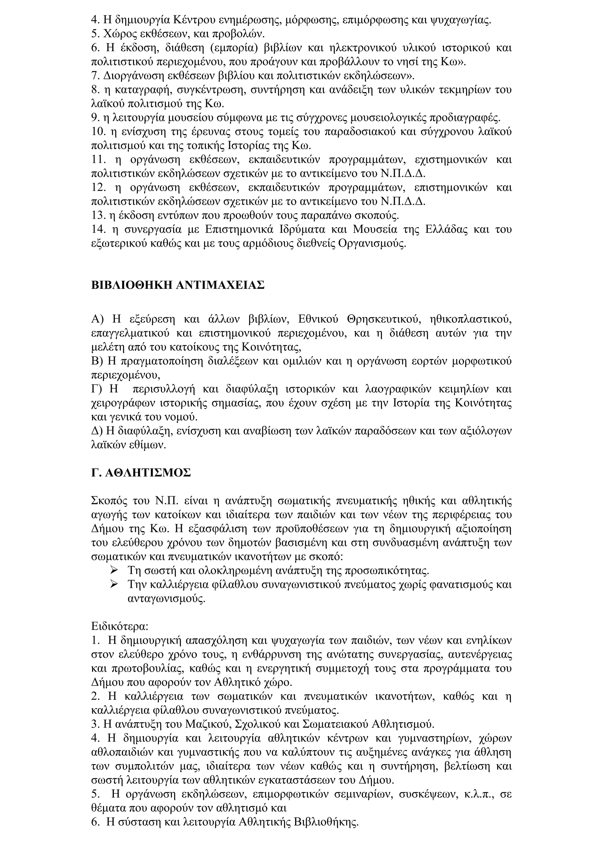 4. Η δεκηνπξγία Κέληξνπ ελεκέξσζεο, κφξθσζεο, επηκφξθσζεο θαη ςπραγσγίαο.
5. Υψξνο εθζέζεσλ, θαη πξνβνιψλ.
6. Η έθδνζε, δηάζεζε (εκπνξία) βηβιίσλ θαη ειεθηξνληθνχ πιηθνχ ηζηνξηθνχ θαη
πνιηηηζηηθνχ πεξηερνκέλνπ, πνπ πξνάγνπλ θαη πξνβάιινπλ ην λεζί ηεο Κσ».
7. Γηνξγάλσζε εθζέζεσλ βηβιίνπ θαη πνιηηηζηηθψλ εθδειψζεσλ».
8. ε θαηαγξαθή, ζπγθέληξσζε, ζπληήξεζε θαη αλάδεημε ησλ πιηθψλ ηεθκεξίσλ ηνπ
ιατθνχ πνιηηηζκνχ ηεο Κσ.
9. ε ιεηηνπξγία κνπζείνπ ζχκθσλα κε ηηο ζχγρξνλεο κνπζεηνινγηθέο πξνδηαγξαθέο.
10. ε ελίζρπζε ηεο έξεπλαο ζηνπο ηνκείο ηνπ παξαδνζηαθνχ θαη ζχγρξνλνπ ιατθνχ
πνιηηηζκνχ θαη ηεο ηνπηθήο Ιζηνξίαο ηεο Κσ.
11. ε νξγάλσζε εθζέζεσλ, εθπαηδεπηηθψλ πξνγξακκάησλ, ερηζηεκνληθψλ θαη
πνιηηηζηηθψλ εθδειψζεσλ ζρεηηθψλ κε ην αληηθείκελν ηνπ Ν.Π.Γ.Γ.
12. ε νξγάλσζε εθζέζεσλ, εθπαηδεπηηθψλ πξνγξακκάησλ, επηζηεκνληθψλ θαη
πνιηηηζηηθψλ εθδειψζεσλ ζρεηηθψλ κε ην αληηθείκελν ηνπ Ν.Π.Γ.Γ.
13. ε έθδνζε εληχπσλ πνπ πξνσζνχλ ηνπο παξαπάλσ ζθνπνχο.
14. ε ζπλεξγαζία κε Δπηζηεκνληθά Ιδξχκαηα θαη Μνπζεία ηεο Διιάδαο θαη ηνπ
εμσηεξηθνχ θαζψο θαη κε ηνπο αξκφδηνπο δηεζλείο Οξγαληζκνχο.


ΒΙΒΛΙΟΘΗΚΗ ΑΝΣΙΜΑΥΔΙΑ΢

Α) Η εμεχξεζε θαη άιισλ βηβιίσλ, Δζληθνχ Θξεζθεπηηθνχ, εζηθνπιαζηηθνχ,
επαγγεικαηηθνχ θαη επηζηεκνληθνχ πεξηερνκέλνπ, θαη ε δηάζεζε απηψλ γηα ηελ
κειέηε απφ ηνπ θαηνίθνπο ηεο Κνηλφηεηαο,
Β) Η πξαγκαηνπνίεζε δηαιέμεσλ θαη νκηιηψλ θαη ε νξγάλσζε ενξηψλ κνξθσηηθνχ
πεξηερνκέλνπ,
Γ) Η πεξηζπιινγή θαη δηαθχιαμε ηζηνξηθψλ θαη ιανγξαθηθψλ θεηκειίσλ θαη
ρεηξνγξάθσλ ηζηνξηθήο ζεκαζίαο, πνπ έρνπλ ζρέζε κε ηελ Ιζηνξία ηεο Κνηλφηεηαο
θαη γεληθά ηνπ λνκνχ.
Γ) Η δηαθχιαμε, ελίζρπζε θαη αλαβίσζε ησλ ιατθψλ παξαδφζεσλ θαη ησλ αμηφινγσλ
ιατθψλ εζίκσλ.

Γ. ΑΘΛΗΣΙ΢ΜΟ΢

΢θνπφο ηνπ Ν.Π. είλαη ε αλάπηπμε ζσκαηηθήο πλεπκαηηθήο εζηθήο θαη αζιεηηθήο
αγσγήο ησλ θαηνίθσλ θαη ηδηαίηεξα ησλ παηδηψλ θαη ησλ λέσλ ηεο πεξηθέξεηαο ηνπ
Γήκνπ ηεο Κσ. Η εμαζθάιηζε ησλ πξνυπνζέζεσλ γηα ηε δεκηνπξγηθή αμηνπνίεζε
ηνπ ειεχζεξνπ ρξφλνπ ησλ δεκνηψλ βαζηζκέλε θαη ζηε ζπλδπαζκέλε αλάπηπμε ησλ
ζσκαηηθψλ θαη πλεπκαηηθψλ ηθαλνηήησλ κε ζθνπφ:
    Σε ζσζηή θαη νινθιεξσκέλε αλάπηπμε ηεο πξνζσπηθφηεηαο.
    Σελ θαιιηέξγεηα θίιαζινπ ζπλαγσληζηηθνχ πλεχκαηνο ρσξίο θαλαηηζκνχο θαη
       αληαγσληζκνχο.

Δηδηθφηεξα:
1. Η δεκηνπξγηθή απαζρφιεζε θαη ςπραγσγία ησλ παηδηψλ, ησλ λέσλ θαη ελειίθσλ
ζηνλ ειεχζεξν ρξφλν ηνπο, ε ελζάξξπλζε ηεο αλψηαηεο ζπλεξγαζίαο, απηελέξγεηαο
θαη πξσηνβνπιίαο, θαζψο θαη ε ελεξγεηηθή ζπκκεηνρή ηνπο ζηα πξνγξάκκαηα ηνπ
Γήκνπ πνπ αθνξνχλ ηνλ Αζιεηηθφ ρψξν.
2. Η θαιιηέξγεηα ησλ ζσκαηηθψλ θαη πλεπκαηηθψλ ηθαλνηήησλ, θαζψο θαη ε
θαιιηέξγεηα θίιαζινπ ζπλαγσληζηηθνχ πλεχκαηνο.
3. Η αλάπηπμε ηνπ Μαδηθνχ, ΢ρνιηθνχ θαη ΢σκαηεηαθνχ Αζιεηηζκνχ.
4. Η δεκηνπξγία θαη ιεηηνπξγία αζιεηηθψλ θέληξσλ θαη γπκλαζηεξίσλ, ρψξσλ
αζινπαηδηψλ θαη γπκλαζηηθήο πνπ λα θαιχπηνπλ ηηο απμεκέλεο αλάγθεο γηα άζιεζε
ησλ ζπκπνιηηψλ καο, ηδηαίηεξα ησλ λέσλ θαζψο θαη ε ζπληήξεζε, βειηίσζε θαη
ζσζηή ιεηηνπξγία ησλ αζιεηηθψλ εγθαηαζηάζεσλ ηνπ Γήκνπ.
5. Η νξγάλσζε εθδειψζεσλ, επηκνξθσηηθψλ ζεκηλαξίσλ, ζπζθέςεσλ, θ.ι.π., ζε
ζέκαηα πνπ αθνξνχλ ηνλ αζιεηηζκφ θαη
6. Η ζχζηαζε θαη ιεηηνπξγία Αζιεηηθήο Βηβιηνζήθεο.
 