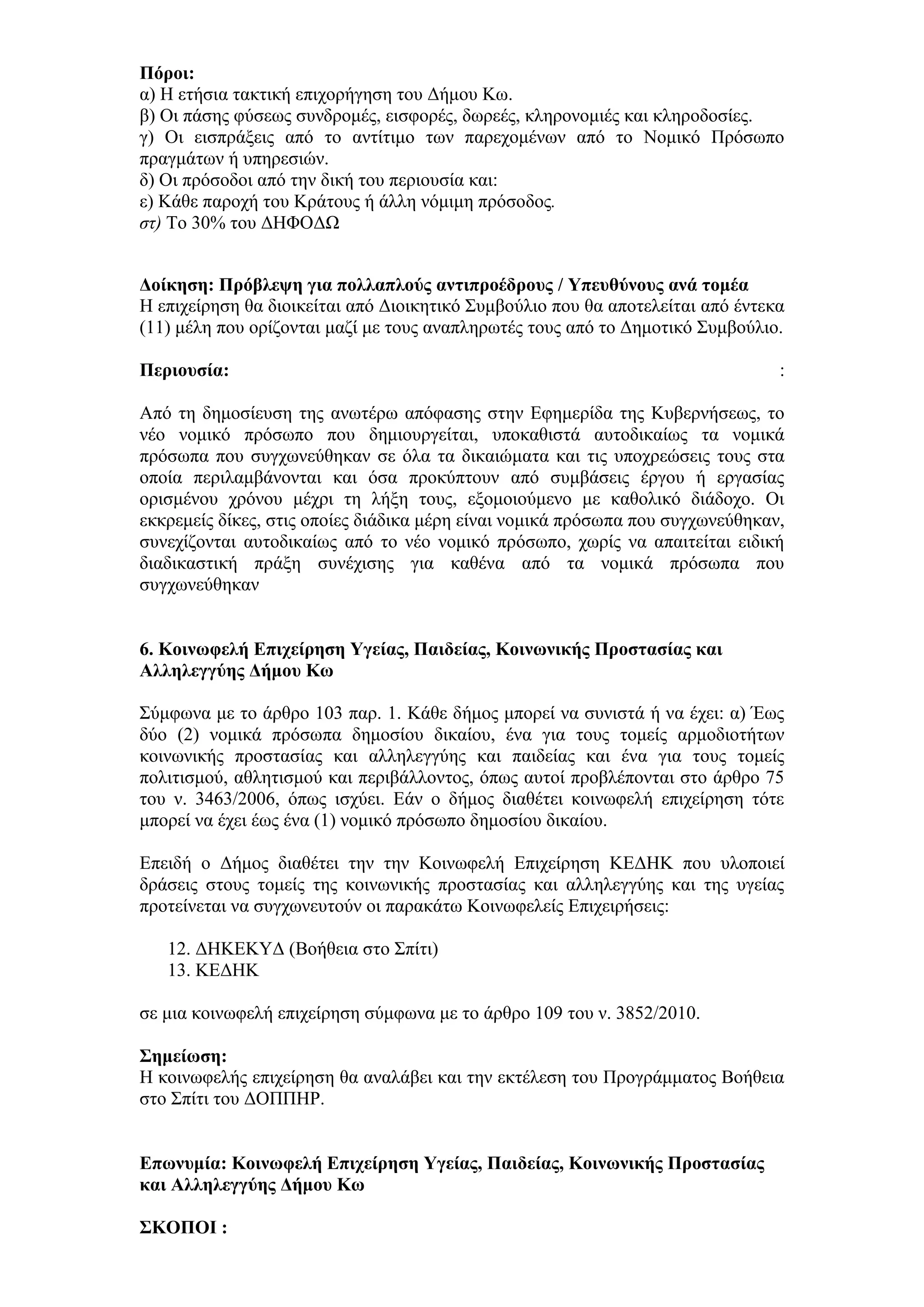 Πόξνη:
α) Η εηήζηα ηαθηηθή επηρνξήγεζε ηνπ Γήκνπ Κσ.
β) Οη πάζεο θχζεσο ζπλδξνκέο, εηζθνξέο, δσξεέο, θιεξνλνκηέο θαη θιεξνδνζίεο.
γ) Οη εηζπξάμεηο απφ ην αληίηηκν ησλ παξερνκέλσλ απφ ην Ννκηθφ Πξφζσπν
πξαγκάησλ ή ππεξεζηψλ.
δ) Οη πξφζνδνη απφ ηελ δηθή ηνπ πεξηνπζία θαη:
ε) Κάζε παξνρή ηνπ Κξάηνπο ή άιιε λφκηκε πξφζνδνο.
ζη) Σν 30% ηνπ ΓΗΦΟΓΩ


Γνίθεζε: Πξόβιεςε γηα πνιιαπινύο αληηπξνέδξνπο / Τπεπζύλνπο αλά ηνκέα
Η επηρείξεζε ζα δηνηθείηαη απφ Γηνηθεηηθφ ΢πκβνχιην πνπ ζα απνηειείηαη απφ έληεθα
(11) κέιε πνπ νξίδνληαη καδί κε ηνπο αλαπιεξσηέο ηνπο απφ ην Γεκνηηθφ ΢πκβνχιην.

Πεξηνπζία:                                                                      :

Απφ ηε δεκνζίεπζε ηεο αλσηέξσ απφθαζεο ζηελ Δθεκεξίδα ηεο Κπβεξλήζεσο, ην
λέν λνκηθφ πξφζσπν πνπ δεκηνπξγείηαη, ππνθαζηζηά απηνδηθαίσο ηα λνκηθά
πξφζσπα πνπ ζπγρσλεχζεθαλ ζε φια ηα δηθαηψκαηα θαη ηηο ππνρξεψζεηο ηνπο ζηα
νπνία πεξηιακβάλνληαη θαη φζα πξνθχπηνπλ απφ ζπκβάζεηο έξγνπ ή εξγαζίαο
νξηζκέλνπ ρξφλνπ κέρξη ηε ιήμε ηνπο, εμνκνηνχκελν κε θαζνιηθφ δηάδνρν. Οη
εθθξεκείο δίθεο, ζηηο νπνίεο δηάδηθα κέξε είλαη λνκηθά πξφζσπα πνπ ζπγρσλεχζεθαλ,
ζπλερίδνληαη απηνδηθαίσο απφ ην λέν λνκηθφ πξφζσπν, ρσξίο λα απαηηείηαη εηδηθή
δηαδηθαζηηθή πξάμε ζπλέρηζεο γηα θαζέλα απφ ηα λνκηθά πξφζσπα πνπ
ζπγρσλεχζεθαλ


6. Κνηλσθειή Δπηρείξεζε Τγείαο, Παηδείαο, Κνηλσληθήο Πξνζηαζίαο θαη
Αιιειεγγύεο Γήκνπ Κσ

΢χκθσλα κε ην άξζξν 103 παξ. 1. Κάζε δήκνο κπνξεί λα ζπληζηά ή λα έρεη: α) Έσο
δχν (2) λνκηθά πξφζσπα δεκνζίνπ δηθαίνπ, έλα γηα ηνπο ηνκείο αξκνδηνηήησλ
θνηλσληθήο πξνζηαζίαο θαη αιιειεγγχεο θαη παηδείαο θαη έλα γηα ηνπο ηνκείο
πνιηηηζκνχ, αζιεηηζκνχ θαη πεξηβάιινληνο, φπσο απηνί πξνβιέπνληαη ζην άξζξν 75
ηνπ λ. 3463/2006, φπσο ηζρχεη. Δάλ ν δήκνο δηαζέηεη θνηλσθειή επηρείξεζε ηφηε
κπνξεί λα έρεη έσο έλα (1) λνκηθφ πξφζσπν δεκνζίνπ δηθαίνπ.

Δπεηδή ν Γήκνο δηαζέηεη ηελ ηελ Κνηλσθειή Δπηρείξεζε ΚΔΓΗΚ πνπ πινπνηεί
δξάζεηο ζηνπο ηνκείο ηεο θνηλσληθήο πξνζηαζίαο θαη αιιειεγγχεο θαη ηεο πγείαο
πξνηείλεηαη λα ζπγρσλεπηνχλ νη παξαθάησ Κνηλσθειείο Δπηρεηξήζεηο:

   12. ΓΗΚΔΚΤΓ (Βνήζεηα ζην ΢πίηη)
   13. ΚΔΓΗΚ

ζε κηα θνηλσθειή επηρείξεζε ζχκθσλα κε ην άξζξν 109 ηνπ λ. 3852/2010.

΢εκείσζε:
Η θνηλσθειήο επηρείξεζε ζα αλαιάβεη θαη ηελ εθηέιεζε ηνπ Πξνγξάκκαηνο Βνήζεηα
ζην ΢πίηη ηνπ ΓΟΠΠΗΡ.


Δπσλπκία: Κνηλσθειή Δπηρείξεζε Τγείαο, Παηδείαο, Κνηλσληθήο Πξνζηαζίαο
θαη Αιιειεγγύεο Γήκνπ Κσ

΢ΚΟΠΟΙ :
 