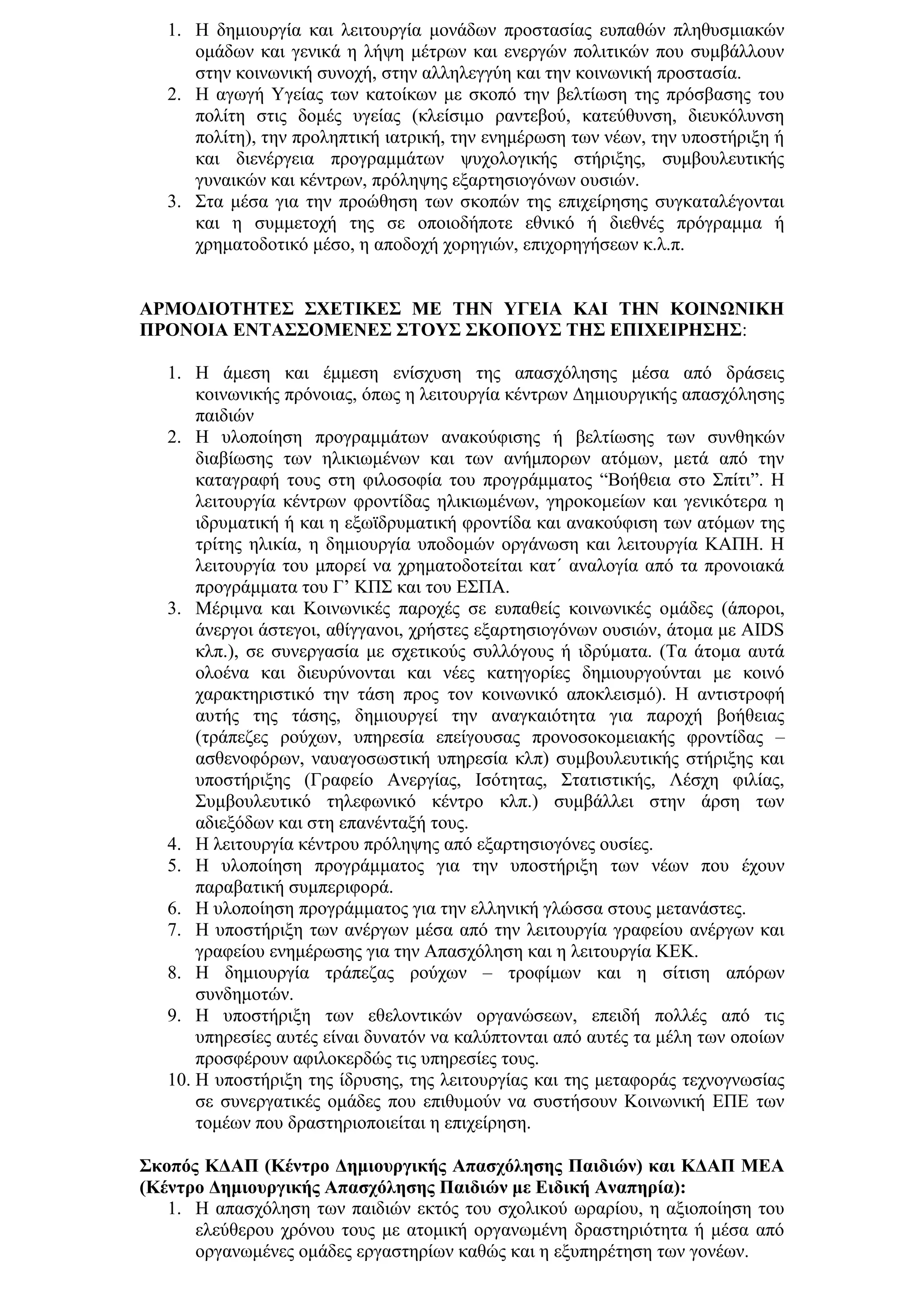 1. Η δεκηνπξγία θαη ιεηηνπξγία κνλάδσλ πξνζηαζίαο εππαζψλ πιεζπζκηαθψλ
      νκάδσλ θαη γεληθά ε ιήςε κέηξσλ θαη ελεξγψλ πνιηηηθψλ πνπ ζπκβάιινπλ
      ζηελ θνηλσληθή ζπλνρή, ζηελ αιιειεγγχε θαη ηελ θνηλσληθή πξνζηαζία.
   2. Η αγσγή Τγείαο ησλ θαηνίθσλ κε ζθνπφ ηελ βειηίσζε ηεο πξφζβαζεο ηνπ
      πνιίηε ζηηο δνκέο πγείαο (θιείζηκν ξαληεβνχ, θαηεχζπλζε, δηεπθφιπλζε
      πνιίηε), ηελ πξνιεπηηθή ηαηξηθή, ηελ ελεκέξσζε ησλ λέσλ, ηελ ππνζηήξημε ή
      θαη δηελέξγεηα πξνγξακκάησλ ςπρνινγηθήο ζηήξημεο, ζπκβνπιεπηηθήο
      γπλαηθψλ θαη θέληξσλ, πξφιεςεο εμαξηεζηνγφλσλ νπζηψλ.
   3. ΢ηα κέζα γηα ηελ πξνψζεζε ησλ ζθνπψλ ηεο επηρείξεζεο ζπγθαηαιέγνληαη
      θαη ε ζπκκεηνρή ηεο ζε νπνηνδήπνηε εζληθφ ή δηεζλέο πξφγξακκα ή
      ρξεκαηνδνηηθφ κέζν, ε απνδνρή ρνξεγηψλ, επηρνξεγήζεσλ θ.ι.π.


ΑΡΜΟΓΙΟΣΗΣΔ΢ ΢ΥΔΣΙΚΔ΢ ΜΔ ΣΗΝ ΤΓΔΙΑ ΚΑΙ ΣΗΝ ΚΟΙΝΩΝΙΚΗ
ΠΡΟΝΟΙΑ ΔΝΣΑ΢΢ΟΜΔΝΔ΢ ΢ΣΟΤ΢ ΢ΚΟΠΟΤ΢ ΣΗ΢ ΔΠΙΥΔΙΡΗ΢Η΢:

   1. Η άκεζε θαη έκκεζε ελίζρπζε ηεο απαζρφιεζεο κέζα απφ δξάζεηο
       θνηλσληθήο πξφλνηαο, φπσο ε ιεηηνπξγία θέληξσλ Γεκηνπξγηθήο απαζρφιεζεο
       παηδηψλ
   2. Η πινπνίεζε πξνγξακκάησλ αλαθνχθηζεο ή βειηίσζεο ησλ ζπλζεθψλ
       δηαβίσζεο ησλ ειηθησκέλσλ θαη ησλ αλήκπνξσλ αηφκσλ, κεηά απφ ηελ
       θαηαγξαθή ηνπο ζηε θηινζνθία ηνπ πξνγξάκκαηνο “Βνήζεηα ζην ΢πίηη”. Η
       ιεηηνπξγία θέληξσλ θξνληίδαο ειηθησκέλσλ, γεξνθνκείσλ θαη γεληθφηεξα ε
       ηδξπκαηηθή ή θαη ε εμστδξπκαηηθή θξνληίδα θαη αλαθνχθηζε ησλ αηφκσλ ηεο
       ηξίηεο ειηθία, ε δεκηνπξγία ππνδνκψλ νξγάλσζε θαη ιεηηνπξγία ΚΑΠΗ. Η
       ιεηηνπξγία ηνπ κπνξεί λα ρξεκαηνδνηείηαη θαη΄ αλαινγία απφ ηα πξνλνηαθά
       πξνγξάκκαηα ηνπ Γ’ ΚΠ΢ θαη ηνπ Δ΢ΠΑ.
   3. Μέξηκλα θαη Κνηλσληθέο παξνρέο ζε εππαζείο θνηλσληθέο νκάδεο (άπνξνη,
       άλεξγνη άζηεγνη, αζίγγαλνη, ρξήζηεο εμαξηεζηνγφλσλ νπζηψλ, άηνκα κε AIDS
       θιπ.), ζε ζπλεξγαζία κε ζρεηηθνχο ζπιιφγνπο ή ηδξχκαηα. (Σα άηνκα απηά
       νινέλα θαη δηεπξχλνληαη θαη λέεο θαηεγνξίεο δεκηνπξγνχληαη κε θνηλφ
       ραξαθηεξηζηηθφ ηελ ηάζε πξνο ηνλ θνηλσληθφ απνθιεηζκφ). Η αληηζηξνθή
       απηήο ηεο ηάζεο, δεκηνπξγεί ηελ αλαγθαηφηεηα γηα παξνρή βνήζεηαο
       (ηξάπεδεο ξνχρσλ, ππεξεζία επείγνπζαο πξνλνζνθνκεηαθήο θξνληίδαο –
       αζζελνθφξσλ, λαπαγνζσζηηθή ππεξεζία θιπ) ζπκβνπιεπηηθήο ζηήξημεο θαη
       ππνζηήξημεο (Γξαθείν Αλεξγίαο, Ιζφηεηαο, ΢ηαηηζηηθήο, Λέζρε θηιίαο,
       ΢πκβνπιεπηηθφ ηειεθσληθφ θέληξν θιπ.) ζπκβάιιεη ζηελ άξζε ησλ
       αδηεμφδσλ θαη ζηε επαλέληαμή ηνπο.
   4. Η ιεηηνπξγία θέληξνπ πξφιεςεο απφ εμαξηεζηνγφλεο νπζίεο.
   5. Η πινπνίεζε πξνγξάκκαηνο γηα ηελ ππνζηήξημε ησλ λέσλ πνπ έρνπλ
       παξαβαηηθή ζπκπεξηθνξά.
   6. Η πινπνίεζε πξνγξάκκαηνο γηα ηελ ειιεληθή γιψζζα ζηνπο κεηαλάζηεο.
   7. Η ππνζηήξημε ησλ αλέξγσλ κέζα απφ ηελ ιεηηνπξγία γξαθείνπ αλέξγσλ θαη
       γξαθείνπ ελεκέξσζεο γηα ηελ Απαζρφιεζε θαη ε ιεηηνπξγία ΚΔΚ.
   8. Η δεκηνπξγία ηξάπεδαο ξνχρσλ – ηξνθίκσλ θαη ε ζίηηζε απφξσλ
       ζπλδεκνηψλ.
   9. Η ππνζηήξημε ησλ εζεινληηθψλ νξγαλψζεσλ, επεηδή πνιιέο απφ ηηο
       ππεξεζίεο απηέο είλαη δπλαηφλ λα θαιχπηνληαη απφ απηέο ηα κέιε ησλ νπνίσλ
       πξνζθέξνπλ αθηινθεξδψο ηηο ππεξεζίεο ηνπο.
   10. Η ππνζηήξημε ηεο ίδξπζεο, ηεο ιεηηνπξγίαο θαη ηεο κεηαθνξάο ηερλνγλσζίαο
       ζε ζπλεξγαηηθέο νκάδεο πνπ επηζπκνχλ λα ζπζηήζνπλ Κνηλσληθή ΔΠΔ ησλ
       ηνκέσλ πνπ δξαζηεξηνπνηείηαη ε επηρείξεζε.

΢θνπόο ΚΓΑΠ (Κέληξν Γεκηνπξγηθήο Απαζρόιεζεο Παηδηώλ) θαη ΚΓΑΠ ΜΔΑ
(Κέληξν Γεκηνπξγηθήο Απαζρόιεζεο Παηδηώλ κε Δηδηθή Αλαπεξία):
   1. Η απαζρφιεζε ησλ παηδηψλ εθηφο ηνπ ζρνιηθνχ σξαξίνπ, ε αμηνπνίεζε ηνπ
      ειεχζεξνπ ρξφλνπ ηνπο κε αηνκηθή νξγαλσκέλε δξαζηεξηφηεηα ή κέζα απφ
      νξγαλσκέλεο νκάδεο εξγαζηεξίσλ θαζψο θαη ε εμππεξέηεζε ησλ γνλέσλ.
 