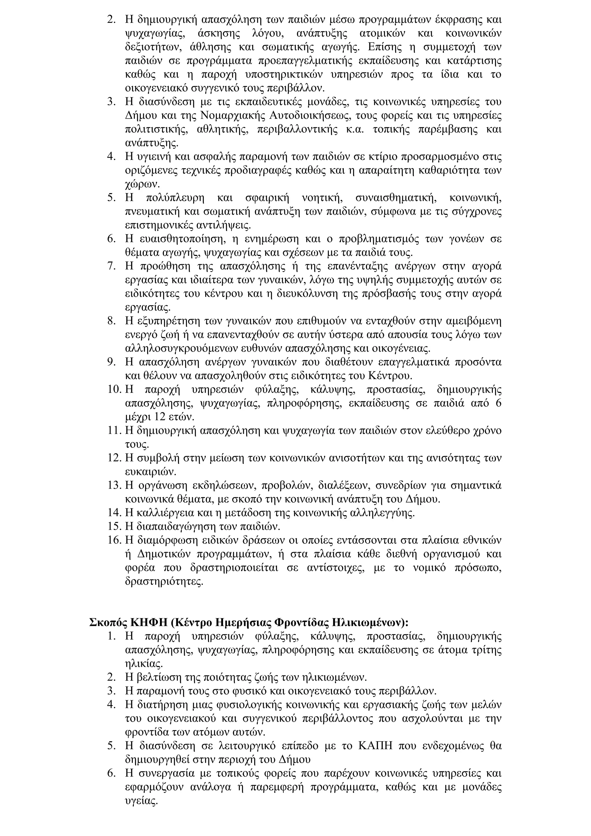 2. Η δεκηνπξγηθή απαζρφιεζε ησλ παηδηψλ κέζσ πξνγξακκάησλ έθθξαζεο θαη
       ςπραγσγίαο, άζθεζεο ιφγνπ, αλάπηπμεο αηνκηθψλ θαη θνηλσληθψλ
       δεμηνηήησλ, άζιεζεο θαη ζσκαηηθήο αγσγήο. Δπίζεο ε ζπκκεηνρή ησλ
       παηδηψλ ζε πξνγξάκκαηα πξνεπαγγεικαηηθήο εθπαίδεπζεο θαη θαηάξηηζεο
       θαζψο θαη ε παξνρή ππνζηεξηθηηθψλ ππεξεζηψλ πξνο ηα ίδηα θαη ην
       νηθνγελεηαθφ ζπγγεληθφ ηνπο πεξηβάιινλ.
   3. Η δηαζχλδεζε κε ηηο εθπαηδεπηηθέο κνλάδεο, ηηο θνηλσληθέο ππεξεζίεο ηνπ
       Γήκνπ θαη ηεο Ννκαξρηαθήο Απηνδηνηθήζεσο, ηνπο θνξείο θαη ηηο ππεξεζίεο
       πνιηηηζηηθήο, αζιεηηθήο, πεξηβαιινληηθήο θ.α. ηνπηθήο παξέκβαζεο θαη
       αλάπηπμεο.
   4. Η πγηεηλή θαη αζθαιήο παξακνλή ησλ παηδηψλ ζε θηίξην πξνζαξκνζκέλν ζηηο
       νξηδφκελεο ηερληθέο πξνδηαγξαθέο θαζψο θαη ε απαξαίηεηε θαζαξηφηεηα ησλ
       ρψξσλ.
   5. Η πνιχπιεπξε θαη ζθαηξηθή λνεηηθή, ζπλαηζζεκαηηθή, θνηλσληθή,
       πλεπκαηηθή θαη ζσκαηηθή αλάπηπμε ησλ παηδηψλ, ζχκθσλα κε ηηο ζχγρξνλεο
       επηζηεκνληθέο αληηιήςεηο.
   6. Η επαηζζεηνπνίεζε, ε ελεκέξσζε θαη ν πξνβιεκαηηζκφο ησλ γνλέσλ ζε
       ζέκαηα αγσγήο, ςπραγσγίαο θαη ζρέζεσλ κε ηα παηδηά ηνπο.
   7. Η πξνψζεζε ηεο απαζρφιεζεο ή ηεο επαλέληαμεο αλέξγσλ ζηελ αγνξά
       εξγαζίαο θαη ηδηαίηεξα ησλ γπλαηθψλ, ιφγσ ηεο πςειήο ζπκκεηνρήο απηψλ ζε
       εηδηθφηεηεο ηνπ θέληξνπ θαη ε δηεπθφιπλζε ηεο πξφζβαζήο ηνπο ζηελ αγνξά
       εξγαζίαο.
   8. Η εμππεξέηεζε ησλ γπλαηθψλ πνπ επηζπκνχλ λα εληαρζνχλ ζηελ ακεηβφκελε
       ελεξγφ δσή ή λα επαλεληαρζνχλ ζε απηήλ χζηεξα απφ απνπζία ηνπο ιφγσ ησλ
       αιιεινζπγθξνπφκελσλ επζπλψλ απαζρφιεζεο θαη νηθνγέλεηαο.
   9. Η απαζρφιεζε αλέξγσλ γπλαηθψλ πνπ δηαζέηνπλ επαγγεικαηηθά πξνζφληα
       θαη ζέινπλ λα απαζρνιεζνχλ ζηηο εηδηθφηεηεο ηνπ Κέληξνπ.
   10. Η παξνρή ππεξεζηψλ θχιαμεο, θάιπςεο, πξνζηαζίαο, δεκηνπξγηθήο
       απαζρφιεζεο, ςπραγσγίαο, πιεξνθφξεζεο, εθπαίδεπζεο ζε παηδηά απφ 6
       κέρξη 12 εηψλ.
   11. Η δεκηνπξγηθή απαζρφιεζε θαη ςπραγσγία ησλ παηδηψλ ζηνλ ειεχζεξν ρξφλν
       ηνπο.
   12. Η ζπκβνιή ζηελ κείσζε ησλ θνηλσληθψλ αληζνηήησλ θαη ηεο αληζφηεηαο ησλ
       επθαηξηψλ.
   13. Η νξγάλσζε εθδειψζεσλ, πξνβνιψλ, δηαιέμεσλ, ζπλεδξίσλ γηα ζεκαληηθά
       θνηλσληθά ζέκαηα, κε ζθνπφ ηελ θνηλσληθή αλάπηπμε ηνπ Γήκνπ.
   14. Η θαιιηέξγεηα θαη ε κεηάδνζε ηεο θνηλσληθήο αιιειεγγχεο.
   15. Η δηαπαηδαγψγεζε ησλ παηδηψλ.
   16. Η δηακφξθσζε εηδηθψλ δξάζεσλ νη νπνίεο εληάζζνληαη ζηα πιαίζηα εζληθψλ
       ή Γεκνηηθψλ πξνγξακκάησλ, ή ζηα πιαίζηα θάζε δηεζλή νξγαληζκνχ θαη
       θνξέα πνπ δξαζηεξηνπνηείηαη ζε αληίζηνηρεο, κε ην λνκηθφ πξφζσπν,
       δξαζηεξηφηεηεο.


΢θνπόο ΚΗΦΗ (Κέληξν Ηκεξήζηαο Φξνληίδαο Ηιηθησκέλσλ):
   1. Η παξνρή ππεξεζηψλ θχιαμεο, θάιπςεο, πξνζηαζίαο, δεκηνπξγηθήο
      απαζρφιεζεο, ςπραγσγίαο, πιεξνθφξεζεο θαη εθπαίδεπζεο ζε άηνκα ηξίηεο
      ειηθίαο.
   2. Η βειηίσζε ηεο πνηφηεηαο δσήο ησλ ειηθησκέλσλ.
   3. Η παξακνλή ηνπο ζην θπζηθφ θαη νηθνγελεηαθφ ηνπο πεξηβάιινλ.
   4. Η δηαηήξεζε κηαο θπζηνινγηθήο θνηλσληθήο θαη εξγαζηαθήο δσήο ησλ κειψλ
      ηνπ νηθνγελεηαθνχ θαη ζπγγεληθνχ πεξηβάιινληνο πνπ αζρνινχληαη κε ηελ
      θξνληίδα ησλ αηφκσλ απηψλ.
   5. Η δηαζχλδεζε ζε ιεηηνπξγηθφ επίπεδν κε ην ΚΑΠΗ πνπ ελδερνκέλσο ζα
      δεκηνπξγεζεί ζηελ πεξηνρή ηνπ Γήκνπ
   6. Η ζπλεξγαζία κε ηνπηθνχο θνξείο πνπ παξέρνπλ θνηλσληθέο ππεξεζίεο θαη
      εθαξκφδνπλ αλάινγα ή παξεκθεξή πξνγξάκκαηα, θαζψο θαη κε κνλάδεο
      πγείαο.
 