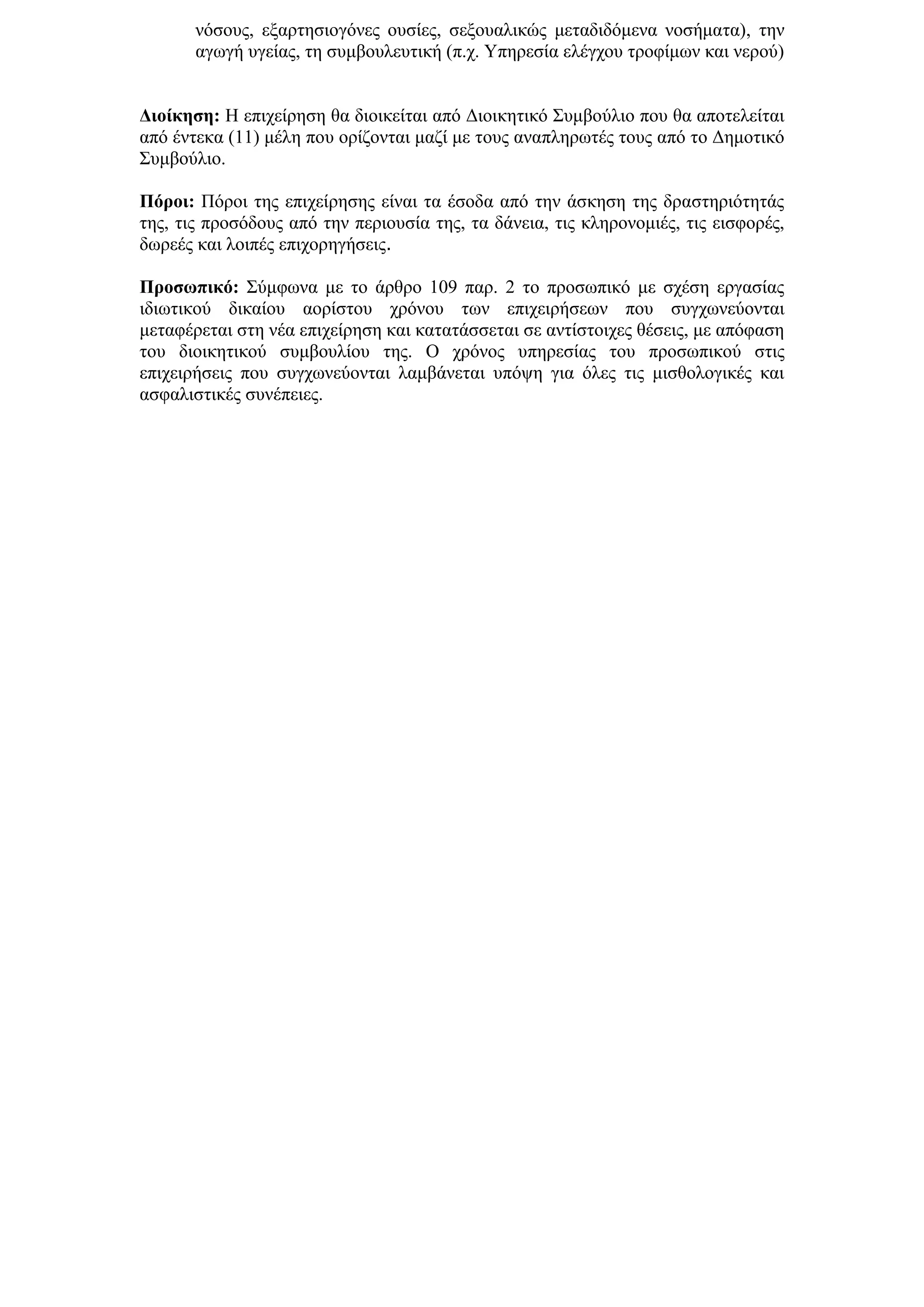 λφζνπο, εμαξηεζηνγφλεο νπζίεο, ζεμνπαιηθψο κεηαδηδφκελα λνζήκαηα), ηελ
       αγσγή πγείαο, ηε ζπκβνπιεπηηθή (π.ρ. Τπεξεζία ειέγρνπ ηξνθίκσλ θαη λεξνχ)


Γηνίθεζε: Η επηρείξεζε ζα δηνηθείηαη απφ Γηνηθεηηθφ ΢πκβνχιην πνπ ζα απνηειείηαη
απφ έληεθα (11) κέιε πνπ νξίδνληαη καδί κε ηνπο αλαπιεξσηέο ηνπο απφ ην Γεκνηηθφ
΢πκβνχιην.

Πόξνη: Πφξνη ηεο επηρείξεζεο είλαη ηα έζνδα απφ ηελ άζθεζε ηεο δξαζηεξηφηεηάο
ηεο, ηηο πξνζφδνπο απφ ηελ πεξηνπζία ηεο, ηα δάλεηα, ηηο θιεξνλνκηέο, ηηο εηζθνξέο,
δσξεέο θαη ινηπέο επηρνξεγήζεηο.

Πξνζσπηθό: ΢χκθσλα κε ην άξζξν 109 παξ. 2 ην πξνζσπηθφ κε ζρέζε εξγαζίαο
ηδησηηθνχ δηθαίνπ ανξίζηνπ ρξφλνπ ησλ επηρεηξήζεσλ πνπ ζπγρσλεχνληαη
κεηαθέξεηαη ζηε λέα επηρείξεζε θαη θαηαηάζζεηαη ζε αληίζηνηρεο ζέζεηο, κε απφθαζε
ηνπ δηνηθεηηθνχ ζπκβνπιίνπ ηεο. Ο ρξφλνο ππεξεζίαο ηνπ πξνζσπηθνχ ζηηο
επηρεηξήζεηο πνπ ζπγρσλεχνληαη ιακβάλεηαη ππφςε γηα φιεο ηηο κηζζνινγηθέο θαη
αζθαιηζηηθέο ζπλέπεηεο.
 