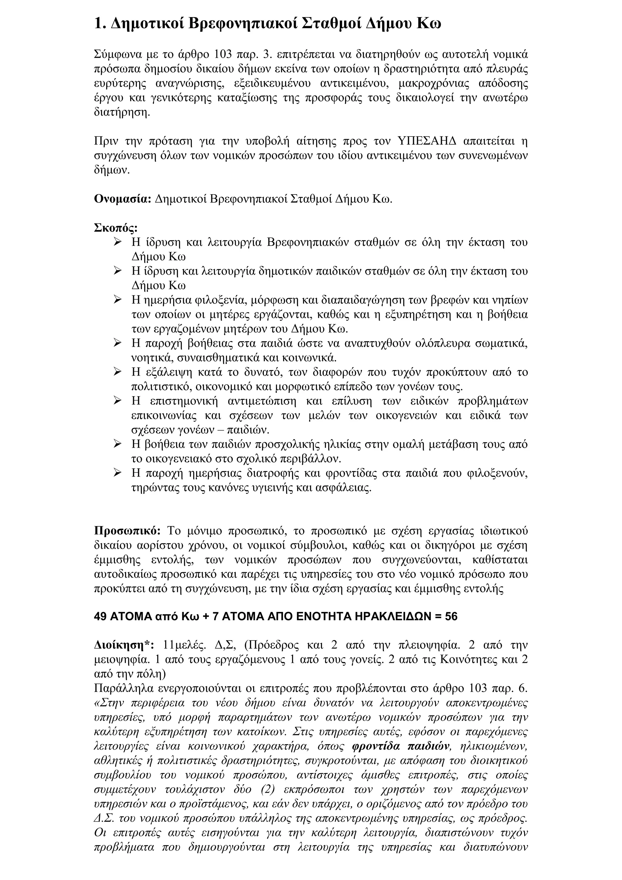 1. Γεκνηηθνί Βξεθνλεπηαθνί ΢ηαζκνί Γήκνπ Κσ
΢χκθσλα κε ην άξζξν 103 παξ. 3. επηηξέπεηαη λα δηαηεξεζνχλ σο απηνηειή λνκηθά
πξφζσπα δεκνζίνπ δηθαίνπ δήκσλ εθείλα ησλ νπνίσλ ε δξαζηεξηφηεηα απφ πιεπξάο
επξχηεξεο αλαγλψξηζεο, εμεηδηθεπκέλνπ αληηθεηκέλνπ, καθξνρξφληαο απφδνζεο
έξγνπ θαη γεληθφηεξεο θαηαμίσζεο ηεο πξνζθνξάο ηνπο δηθαηνινγεί ηελ αλσηέξσ
δηαηήξεζε.

Πξηλ ηελ πξφηαζε γηα ηελ ππνβνιή αίηεζεο πξνο ηνλ ΤΠΔ΢ΑΗΓ απαηηείηαη ε
ζπγρψλεπζε φισλ ησλ λνκηθψλ πξνζψπσλ ηνπ ηδίνπ αληηθεηκέλνπ ησλ ζπλελσκέλσλ
δήκσλ.

Ολνκαζία: Γεκνηηθνί Βξεθνλεπηαθνί ΢ηαζκνί Γήκνπ Κσ.

΢θνπόο:
    Η ίδξπζε θαη ιεηηνπξγία Βξεθνλεπηαθψλ ζηαζκψλ ζε φιε ηελ έθηαζε ηνπ
      Γήκνπ Κσ
    Η ίδξπζε θαη ιεηηνπξγία δεκνηηθψλ παηδηθψλ ζηαζκψλ ζε φιε ηελ έθηαζε ηνπ
      Γήκνπ Κσ
    Η εκεξήζηα θηινμελία, κφξθσζε θαη δηαπαηδαγψγεζε ησλ βξεθψλ θαη λεπίσλ
      ησλ νπνίσλ νη κεηέξεο εξγάδνληαη, θαζψο θαη ε εμππεξέηεζε θαη ε βνήζεηα
      ησλ εξγαδνκέλσλ κεηέξσλ ηνπ Γήκνπ Κσ.
    Η παξνρή βνήζεηαο ζηα παηδηά ψζηε λα αλαπηπρζνχλ νιφπιεπξα ζσκαηηθά,
      λνεηηθά, ζπλαηζζεκαηηθά θαη θνηλσληθά.
    Η εμάιεηςε θαηά ην δπλαηφ, ησλ δηαθνξψλ πνπ ηπρφλ πξνθχπηνπλ απφ ην
      πνιηηηζηηθφ, νηθνλνκηθφ θαη κνξθσηηθφ επίπεδν ησλ γνλέσλ ηνπο.
    Η επηζηεκνληθή αληηκεηψπηζε θαη επίιπζε ησλ εηδηθψλ πξνβιεκάησλ
      επηθνηλσλίαο θαη ζρέζεσλ ησλ κειψλ ησλ νηθνγελεηψλ θαη εηδηθά ησλ
      ζρέζεσλ γνλέσλ – παηδηψλ.
    Η βνήζεηα ησλ παηδηψλ πξνζρνιηθήο ειηθίαο ζηελ νκαιή κεηάβαζε ηνπο απφ
      ην νηθνγελεηαθφ ζην ζρνιηθφ πεξηβάιινλ.
    Η παξνρή εκεξήζηαο δηαηξνθήο θαη θξνληίδαο ζηα παηδηά πνπ θηινμελνχλ,
      ηεξψληαο ηνπο θαλφλεο πγηεηλήο θαη αζθάιεηαο.


Πξνζσπηθό: Σν κφληκν πξνζσπηθφ, ην πξνζσπηθφ κε ζρέζε εξγαζίαο ηδησηηθνχ
δηθαίνπ ανξίζηνπ ρξφλνπ, νη λνκηθνί ζχκβνπινη, θαζψο θαη νη δηθεγφξνη κε ζρέζε
έκκηζζεο εληνιήο, ησλ λνκηθψλ πξνζψπσλ πνπ ζπγρσλεχνληαη, θαζίζηαηαη
απηνδηθαίσο πξνζσπηθφ θαη παξέρεη ηηο ππεξεζίεο ηνπ ζην λέν λνκηθφ πξφζσπν πνπ
πξνθχπηεη απφ ηε ζπγρψλεπζε, κε ηελ ίδηα ζρέζε εξγαζίαο θαη έκκηζζεο εληνιήο

49 ATOMA από Κω + 7 ΑΤΟΜΑ ΑΠΟ ΕΝΟΤΗΤΑ ΗΡΑΚΛΕΙΔΩΝ = 56

Γηνίθεζε*: 11κειέο. Γ,΢, (Πξφεδξνο θαη 2 απφ ηελ πιεηνςεθία. 2 απφ ηελ
κεηνςεθία. 1 απφ ηνπο εξγαδφκελνπο 1 απφ ηνπο γνλείο. 2 απφ ηηο Κνηλφηεηεο θαη 2
απφ ηελ πφιε)
Παξάιιεια ελεξγνπνηνχληαη νη επηηξνπέο πνπ πξνβιέπνληαη ζην άξζξν 103 παξ. 6.
«Σηελ πεξηθέξεηα ηνπ λένπ δήκνπ είλαη δπλαηφλ λα ιεηηνπξγνχλ απνθεληξσκέλεο
ππεξεζίεο, ππφ κνξθή παξαξηεκάησλ ησλ αλσηέξσ λνκηθψλ πξνζψπσλ γηα ηελ
θαιχηεξε εμππεξέηεζε ησλ θαηνίθσλ. Σηηο ππεξεζίεο απηέο, εθφζνλ νη παξερφκελεο
ιεηηνπξγίεο είλαη θνηλσληθνχ ραξαθηήξα, φπσο φροντίδα παιδιών, ειηθησκέλσλ,
αζιεηηθέο ή πνιηηηζηηθέο δξαζηεξηφηεηεο, ζπγθξνηνχληαη, κε απφθαζε ηνπ δηνηθεηηθνχ
ζπκβνπιίνπ ηνπ λνκηθνχ πξνζψπνπ, αληίζηνηρεο άκηζζεο επηηξνπέο, ζηηο νπνίεο
ζπκκεηέρνπλ ηνπιάρηζηνλ δχν (2) εθπξφζσπνη ησλ ρξεζηψλ ησλ παξερφκελσλ
ππεξεζηψλ θαη ν πξντζηάκελνο, θαη εάλ δελ ππάξρεη, ν νξηδφκελνο απφ ηνλ πξφεδξν ηνπ
Δ.Σ. ηνπ λνκηθνχ πξνζψπνπ ππάιιεινο ηεο απνθεληξσκέλεο ππεξεζίαο, σο πξφεδξνο.
Οη επηηξνπέο απηέο εηζεγνχληαη γηα ηελ θαιχηεξε ιεηηνπξγία, δηαπηζηψλνπλ ηπρφλ
πξνβιήκαηα πνπ δεκηνπξγνχληαη ζηε ιεηηνπξγία ηεο ππεξεζίαο θαη δηαηππψλνπλ
 