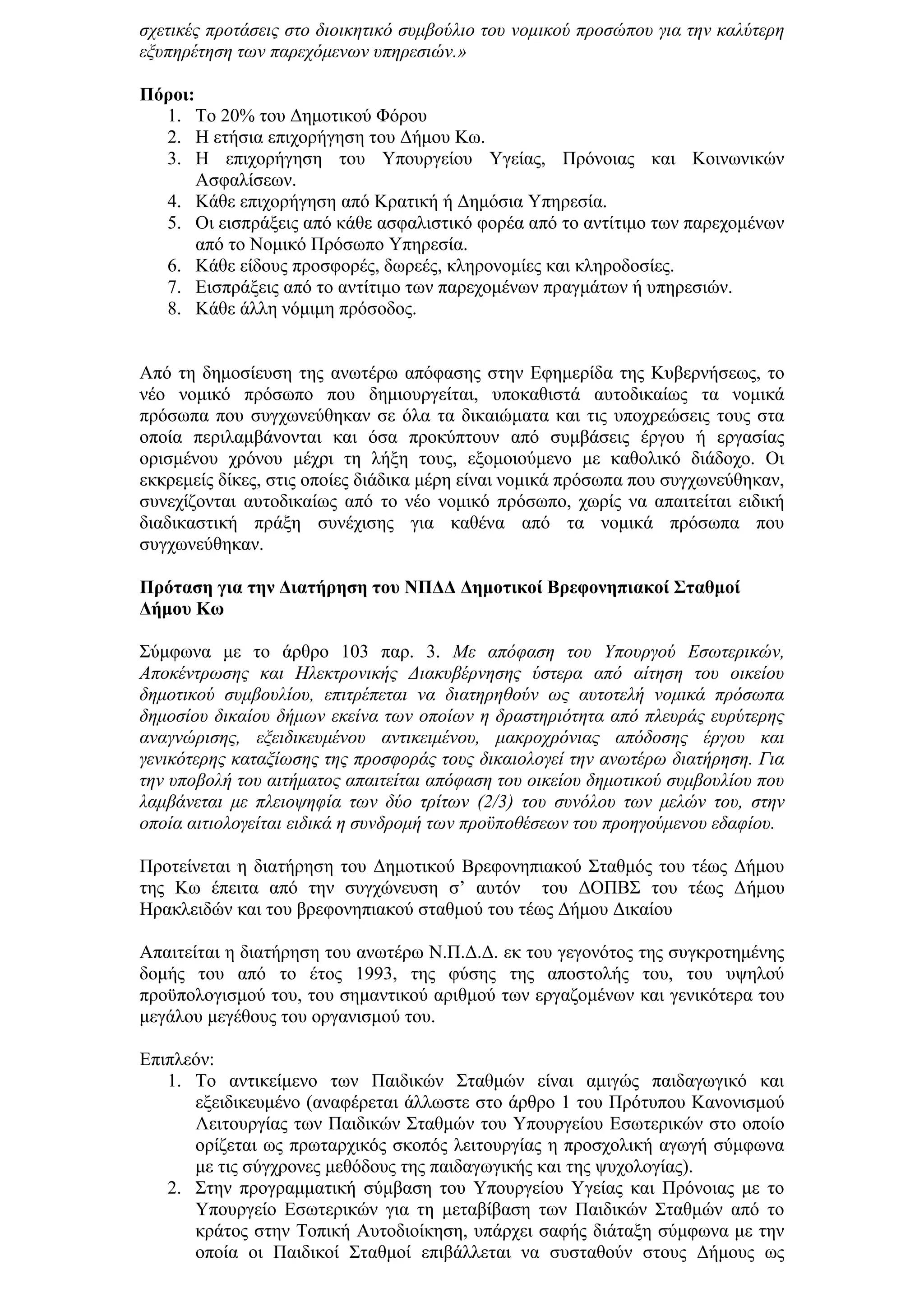 ζρεηηθέο πξνηάζεηο ζην δηνηθεηηθφ ζπκβνχιην ηνπ λνκηθνχ πξνζψπνπ γηα ηελ θαιχηεξε
εμππεξέηεζε ησλ παξερφκελσλ ππεξεζηψλ.»

Πόξνη:
  1. Σν 20% ηνπ Γεκνηηθνχ Φφξνπ
  2. Η εηήζηα επηρνξήγεζε ηνπ Γήκνπ Κσ.
  3. Η επηρνξήγεζε ηνπ Τπνπξγείνπ Τγείαο, Πξφλνηαο θαη Κνηλσληθψλ
       Αζθαιίζεσλ.
  4. Κάζε επηρνξήγεζε απφ Κξαηηθή ή Γεκφζηα Τπεξεζία.
  5. Οη εηζπξάμεηο απφ θάζε αζθαιηζηηθφ θνξέα απφ ην αληίηηκν ησλ παξερνκέλσλ
       απφ ην Ννκηθφ Πξφζσπν Τπεξεζία.
  6. Κάζε είδνπο πξνζθνξέο, δσξεέο, θιεξνλνκίεο θαη θιεξνδνζίεο.
  7. Δηζπξάμεηο απφ ην αληίηηκν ησλ παξερνκέλσλ πξαγκάησλ ή ππεξεζηψλ.
  8. Κάζε άιιε λφκηκε πξφζνδνο.


Απφ ηε δεκνζίεπζε ηεο αλσηέξσ απφθαζεο ζηελ Δθεκεξίδα ηεο Κπβεξλήζεσο, ην
λέν λνκηθφ πξφζσπν πνπ δεκηνπξγείηαη, ππνθαζηζηά απηνδηθαίσο ηα λνκηθά
πξφζσπα πνπ ζπγρσλεχζεθαλ ζε φια ηα δηθαηψκαηα θαη ηηο ππνρξεψζεηο ηνπο ζηα
νπνία πεξηιακβάλνληαη θαη φζα πξνθχπηνπλ απφ ζπκβάζεηο έξγνπ ή εξγαζίαο
νξηζκέλνπ ρξφλνπ κέρξη ηε ιήμε ηνπο, εμνκνηνχκελν κε θαζνιηθφ δηάδνρν. Οη
εθθξεκείο δίθεο, ζηηο νπνίεο δηάδηθα κέξε είλαη λνκηθά πξφζσπα πνπ ζπγρσλεχζεθαλ,
ζπλερίδνληαη απηνδηθαίσο απφ ην λέν λνκηθφ πξφζσπν, ρσξίο λα απαηηείηαη εηδηθή
δηαδηθαζηηθή πξάμε ζπλέρηζεο γηα θαζέλα απφ ηα λνκηθά πξφζσπα πνπ
ζπγρσλεχζεθαλ.

Πξόηαζε γηα ηελ Γηαηήξεζε ηνπ ΝΠΓΓ Γεκνηηθνί Βξεθνλεπηαθνί ΢ηαζκνί
Γήκνπ Κσ

΢χκθσλα κε ην άξζξν 103 παξ. 3. Με απφθαζε ηνπ Υπνπξγνχ Εζσηεξηθψλ,
Απνθέληξσζεο θαη Ηιεθηξνληθήο Δηαθπβέξλεζεο χζηεξα απφ αίηεζε ηνπ νηθείνπ
δεκνηηθνχ ζπκβνπιίνπ, επηηξέπεηαη λα δηαηεξεζνχλ σο απηνηειή λνκηθά πξφζσπα
δεκνζίνπ δηθαίνπ δήκσλ εθείλα ησλ νπνίσλ ε δξαζηεξηφηεηα απφ πιεπξάο επξχηεξεο
αλαγλψξηζεο, εμεηδηθεπκέλνπ αληηθεηκέλνπ, καθξνρξφληαο απφδνζεο έξγνπ θαη
γεληθφηεξεο θαηαμίσζεο ηεο πξνζθνξάο ηνπο δηθαηνινγεί ηελ αλσηέξσ δηαηήξεζε. Γηα
ηελ ππνβνιή ηνπ αηηήκαηνο απαηηείηαη απφθαζε ηνπ νηθείνπ δεκνηηθνχ ζπκβνπιίνπ πνπ
ιακβάλεηαη κε πιεηνςεθία ησλ δχν ηξίησλ (2/3) ηνπ ζπλφινπ ησλ κειψλ ηνπ, ζηελ
νπνία αηηηνινγείηαη εηδηθά ε ζπλδξνκή ησλ πξνυπνζέζεσλ ηνπ πξνεγνχκελνπ εδαθίνπ.

Πξνηείλεηαη ε δηαηήξεζε ηνπ Γεκνηηθνχ Βξεθνλεπηαθνχ ΢ηαζκφο ηνπ ηέσο Γήκνπ
ηεο Κσ έπεηηα απφ ηελ ζπγρψλεπζε ζ’ απηφλ ηνπ ΓΟΠΒ΢ ηνπ ηέσο Γήκνπ
Ηξαθιεηδψλ θαη ηνπ βξεθνλεπηαθνχ ζηαζκνχ ηνπ ηέσο Γήκνπ Γηθαίνπ

Απαηηείηαη ε δηαηήξεζε ηνπ αλσηέξσ Ν.Π.Γ.Γ. εθ ηνπ γεγνλφηνο ηεο ζπγθξνηεκέλεο
δνκήο ηνπ απφ ην έηνο 1993, ηεο θχζεο ηεο απνζηνιήο ηνπ, ηνπ πςεινχ
πξνυπνινγηζκνχ ηνπ, ηνπ ζεκαληηθνχ αξηζκνχ ησλ εξγαδνκέλσλ θαη γεληθφηεξα ηνπ
κεγάινπ κεγέζνπο ηνπ νξγαληζκνχ ηνπ.

Δπηπιεφλ:
   1. Σν αληηθείκελν ησλ Παηδηθψλ ΢ηαζκψλ είλαη ακηγψο παηδαγσγηθφ θαη
      εμεηδηθεπκέλν (αλαθέξεηαη άιισζηε ζην άξζξν 1 ηνπ Πξφηππνπ Καλνληζκνχ
      Λεηηνπξγίαο ησλ Παηδηθψλ ΢ηαζκψλ ηνπ Τπνπξγείνπ Δζσηεξηθψλ ζην νπνίν
      νξίδεηαη σο πξσηαξρηθφο ζθνπφο ιεηηνπξγίαο ε πξνζρνιηθή αγσγή ζχκθσλα
      κε ηηο ζχγρξνλεο κεζφδνπο ηεο παηδαγσγηθήο θαη ηεο ςπρνινγίαο).
   2. ΢ηελ πξνγξακκαηηθή ζχκβαζε ηνπ Τπνπξγείνπ Τγείαο θαη Πξφλνηαο κε ην
      Τπνπξγείν Δζσηεξηθψλ γηα ηε κεηαβίβαζε ησλ Παηδηθψλ ΢ηαζκψλ απφ ην
      θξάηνο ζηελ Σνπηθή Απηνδηνίθεζε, ππάξρεη ζαθήο δηάηαμε ζχκθσλα κε ηελ
      νπνία νη Παηδηθνί ΢ηαζκνί επηβάιιεηαη λα ζπζηαζνχλ ζηνπο Γήκνπο σο
 