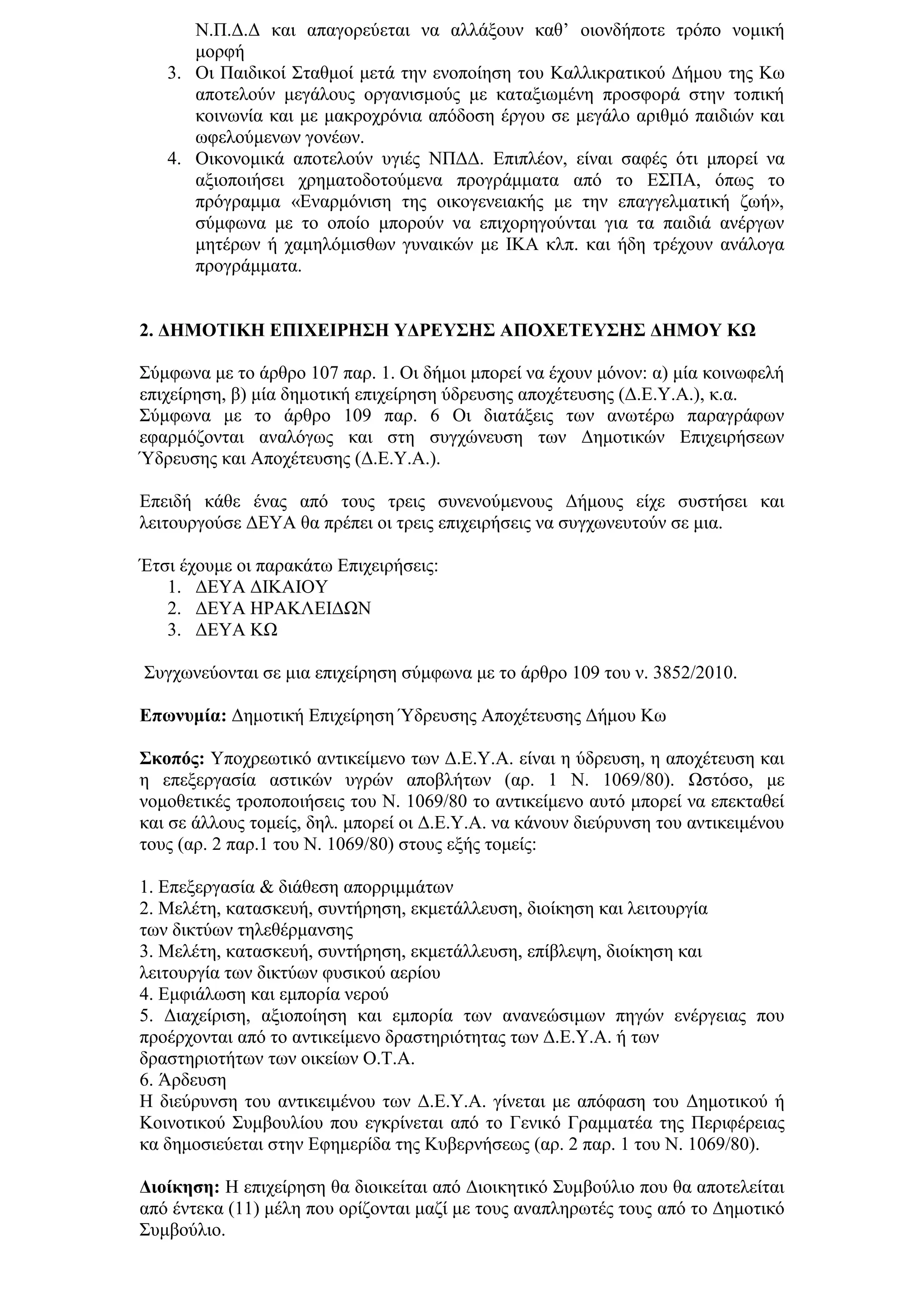 Ν.Π.Γ.Γ θαη απαγνξεχεηαη λα αιιάμνπλ θαζ’ νηνλδήπνηε ηξφπν λνκηθή
      κνξθή
   3. Οη Παηδηθνί ΢ηαζκνί κεηά ηελ ελνπνίεζε ηνπ Καιιηθξαηηθνχ Γήκνπ ηεο Κσ
      απνηεινχλ κεγάινπο νξγαληζκνχο κε θαηαμησκέλε πξνζθνξά ζηελ ηνπηθή
      θνηλσλία θαη κε καθξνρξφληα απφδνζε έξγνπ ζε κεγάιν αξηζκφ παηδηψλ θαη
      σθεινχκελσλ γνλέσλ.
   4. Οηθνλνκηθά απνηεινχλ πγηέο ΝΠΓΓ. Δπηπιένλ, είλαη ζαθέο φηη κπνξεί λα
      αμηνπνηήζεη ρξεκαηνδνηνχκελα πξνγξάκκαηα απφ ην Δ΢ΠΑ, φπσο ην
      πξφγξακκα «Δλαξκφληζε ηεο νηθνγελεηαθήο κε ηελ επαγγεικαηηθή δσή»,
      ζχκθσλα κε ην νπνίν κπνξνχλ λα επηρνξεγνχληαη γηα ηα παηδηά αλέξγσλ
      κεηέξσλ ή ρακειφκηζζσλ γπλαηθψλ κε ΙΚΑ θιπ. θαη ήδε ηξέρνπλ αλάινγα
      πξνγξάκκαηα.


2. ΓΗΜΟΣΙΚΗ ΔΠΙΥΔΙΡΗ΢Η ΤΓΡΔΤ΢Η΢ ΑΠΟΥΔΣΔΤ΢Η΢ ΓΗΜΟΤ ΚΩ

΢χκθσλα κε ην άξζξν 107 παξ. 1. Οη δήκνη κπνξεί λα έρνπλ κφλνλ: α) κία θνηλσθειή
επηρείξεζε, β) κία δεκνηηθή επηρείξεζε χδξεπζεο απνρέηεπζεο (Γ.Δ.Τ.Α.), θ.α.
΢χκθσλα κε ην άξζξν 109 παξ. 6 Οη δηαηάμεηο ησλ αλσηέξσ παξαγξάθσλ
εθαξκφδνληαη αλαιφγσο θαη ζηε ζπγρψλεπζε ησλ Γεκνηηθψλ Δπηρεηξήζεσλ
Ύδξεπζεο θαη Απνρέηεπζεο (Γ.Δ.Τ.Α.).

Δπεηδή θάζε έλαο απφ ηνπο ηξεηο ζπλελνχκελνπο Γήκνπο είρε ζπζηήζεη θαη
ιεηηνπξγνχζε ΓΔΤΑ ζα πξέπεη νη ηξεηο επηρεηξήζεηο λα ζπγρσλεπηνχλ ζε κηα.

Έηζη έρνπκε νη παξαθάησ Δπηρεηξήζεηο:
   1. ΓΔΤΑ ΓΙΚΑΙΟΤ
   2. ΓΔΤΑ ΗΡΑΚΛΔΙΓΩΝ
   3. ΓΔΤΑ ΚΩ

΢πγρσλεχνληαη ζε κηα επηρείξεζε ζχκθσλα κε ην άξζξν 109 ηνπ λ. 3852/2010.

Δπσλπκία: Γεκνηηθή Δπηρείξεζε Ύδξεπζεο Απνρέηεπζεο Γήκνπ Κσ

΢θνπόο: Τπνρξεσηηθφ αληηθείκελν ησλ Γ.Δ.Τ.Α. είλαη ε χδξεπζε, ε απνρέηεπζε θαη
ε επεμεξγαζία αζηηθψλ πγξψλ απνβιήησλ (αξ. 1 Ν. 1069/80). Ωζηφζν, κε
λνκνζεηηθέο ηξνπνπνηήζεηο ηνπ Ν. 1069/80 ην αληηθείκελν απηφ κπνξεί λα επεθηαζεί
θαη ζε άιινπο ηνκείο, δει. κπνξεί νη Γ.Δ.Τ.Α. λα θάλνπλ δηεχξπλζε ηνπ αληηθεηκέλνπ
ηνπο (αξ. 2 παξ.1 ηνπ Ν. 1069/80) ζηνπο εμήο ηνκείο:

1. Δπεμεξγαζία & δηάζεζε απνξξηκκάησλ
2. Μειέηε, θαηαζθεπή, ζπληήξεζε, εθκεηάιιεπζε, δηνίθεζε θαη ιεηηνπξγία
ησλ δηθηχσλ ηειεζέξκαλζεο
3. Μειέηε, θαηαζθεπή, ζπληήξεζε, εθκεηάιιεπζε, επίβιεςε, δηνίθεζε θαη
ιεηηνπξγία ησλ δηθηχσλ θπζηθνχ αεξίνπ
4. Δκθηάισζε θαη εκπνξία λεξνχ
5. Γηαρείξηζε, αμηνπνίεζε θαη εκπνξία ησλ αλαλεψζηκσλ πεγψλ ελέξγεηαο πνπ
πξνέξρνληαη απφ ην αληηθείκελν δξαζηεξηφηεηαο ησλ Γ.Δ.Τ.Α. ή ησλ
δξαζηεξηνηήησλ ησλ νηθείσλ Ο.Σ.Α.
6. Άξδεπζε
Η δηεχξπλζε ηνπ αληηθεηκέλνπ ησλ Γ.Δ.Τ.Α. γίλεηαη κε απφθαζε ηνπ Γεκνηηθνχ ή
Κνηλνηηθνχ ΢πκβνπιίνπ πνπ εγθξίλεηαη απφ ην Γεληθφ Γξακκαηέα ηεο Πεξηθέξεηαο
θα δεκνζηεχεηαη ζηελ Δθεκεξίδα ηεο Κπβεξλήζεσο (αξ. 2 παξ. 1 ηνπ Ν. 1069/80).

Γηνίθεζε: Η επηρείξεζε ζα δηνηθείηαη απφ Γηνηθεηηθφ ΢πκβνχιην πνπ ζα απνηειείηαη
απφ έληεθα (11) κέιε πνπ νξίδνληαη καδί κε ηνπο αλαπιεξσηέο ηνπο απφ ην Γεκνηηθφ
΢πκβνχιην.
 