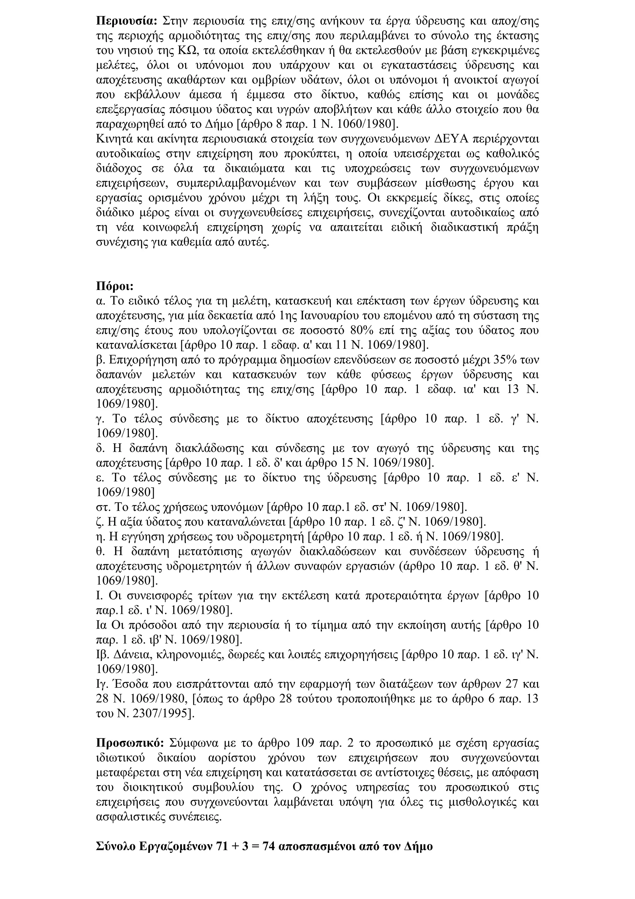 Πεξηνπζία: ΢ηελ πεξηνπζία ηεο επηρ/ζεο αλήθνπλ ηα έξγα χδξεπζεο θαη απνρ/ζεο
ηεο πεξηνρήο αξκνδηφηεηαο ηεο επηρ/ζεο πνπ πεξηιακβάλεη ην ζχλνιν ηεο έθηαζεο
ηνπ λεζηνχ ηεο ΚΩ, ηα νπνία εθηειέζζεθαλ ή ζα εθηειεζζνχλ κε βάζε εγθεθξηκέλεο
κειέηεο, φινη νη ππφλνκνη πνπ ππάξρνπλ θαη νη εγθαηαζηάζεηο χδξεπζεο θαη
απνρέηεπζεο αθαζάξησλ θαη νκβξίσλ πδάησλ, φινη νη ππφλνκνη ή αλνηθηνί αγσγνί
πνπ εθβάιινπλ άκεζα ή έκκεζα ζην δίθηπν, θαζψο επίζεο θαη νη κνλάδεο
επεμεξγαζίαο πφζηκνπ χδαηνο θαη πγξψλ απνβιήησλ θαη θάζε άιιν ζηνηρείν πνπ ζα
παξαρσξεζεί απφ ην Γήκν [άξζξν 8 παξ. 1 Ν. 1060/1980].
Κηλεηά θαη αθίλεηα πεξηνπζηαθά ζηνηρεία ησλ ζπγρσλεπφκελσλ ΓΔΤΑ πεξηέξρνληαη
απηνδηθαίσο ζηελ επηρείξεζε πνπ πξνθχπηεη, ε νπνία ππεηζέξρεηαη σο θαζνιηθφο
δηάδνρνο ζε φια ηα δηθαηψκαηα θαη ηηο ππνρξεψζεηο ησλ ζπγρσλεπφκελσλ
επηρεηξήζεσλ, ζπκπεξηιακβαλνκέλσλ θαη ησλ ζπκβάζεσλ κίζζσζεο έξγνπ θαη
εξγαζίαο νξηζκέλνπ ρξφλνπ κέρξη ηε ιήμε ηνπο. Οη εθθξεκείο δίθεο, ζηηο νπνίεο
δηάδηθν κέξνο είλαη νη ζπγρσλεπζείζεο επηρεηξήζεηο, ζπλερίδνληαη απηνδηθαίσο απφ
ηε λέα θνηλσθειή επηρείξεζε ρσξίο λα απαηηείηαη εηδηθή δηαδηθαζηηθή πξάμε
ζπλέρηζεο γηα θαζεκία απφ απηέο.


Πόξνη:
α. Σν εηδηθφ ηέινο γηα ηε κειέηε, θαηαζθεπή θαη επέθηαζε ησλ έξγσλ χδξεπζεο θαη
απνρέηεπζεο, γηα κία δεθαεηία απφ 1εο Ιαλνπαξίνπ ηνπ επνκέλνπ απφ ηε ζχζηαζε ηεο
επηρ/ζεο έηνπο πνπ ππνινγίδνληαη ζε πνζνζηφ 80% επί ηεο αμίαο ηνπ χδαηνο πνπ
θαηαλαιίζθεηαη [άξζξν 10 παξ. 1 εδαθ. α' θαη 11 Ν. 1069/1980].
β. Δπηρνξήγεζε απφ ην πξφγξακκα δεκνζίσλ επελδχζεσλ ζε πνζνζηφ κέρξη 35% ησλ
δαπαλψλ κειεηψλ θαη θαηαζθεπψλ ησλ θάζε θχζεσο έξγσλ χδξεπζεο θαη
απνρέηεπζεο αξκνδηφηεηαο ηεο επηρ/ζεο [άξζξν 10 παξ. 1 εδαθ. ηα' θαη 13 Ν.
1069/1980].
γ. Σν ηέινο ζχλδεζεο κε ην δίθηπν απνρέηεπζεο [άξζξν 10 παξ. 1 εδ. γ' Ν.
1069/1980].
δ. Η δαπάλε δηαθιάδσζεο θαη ζχλδεζεο κε ηνλ αγσγφ ηεο χδξεπζεο θαη ηεο
απνρέηεπζεο [άξζξν 10 παξ. 1 εδ. δ' θαη άξζξν 15 Ν. 1069/1980].
ε. Σν ηέινο ζχλδεζεο κε ην δίθηπν ηεο χδξεπζεο [άξζξν 10 παξ. 1 εδ. ε' Ν.
1069/1980]
ζη. Σν ηέινο ρξήζεσο ππνλφκσλ [άξζξν 10 παξ.1 εδ. ζη' Ν. 1069/1980].
δ. Η αμία χδαηνο πνπ θαηαλαιψλεηαη [άξζξν 10 παξ. 1 εδ. δ' Ν. 1069/1980].
ε. Η εγγχεζε ρξήζεσο ηνπ πδξνκεηξεηή [άξζξν 10 παξ. 1 εδ. ή Ν. 1069/1980].
ζ. Η δαπάλε κεηαηφπηζεο αγσγψλ δηαθιαδψζεσλ θαη ζπλδέζεσλ χδξεπζεο ή
απνρέηεπζεο πδξνκεηξεηψλ ή άιισλ ζπλαθψλ εξγαζηψλ (άξζξν 10 παξ. 1 εδ. ζ' Ν.
1069/1980].
Ι. Οη ζπλεηζθνξέο ηξίησλ γηα ηελ εθηέιεζε θαηά πξνηεξαηφηεηα έξγσλ [άξζξν 10
παξ.1 εδ. η' Ν. 1069/1980].
Ια Οη πξφζνδνη απφ ηελ πεξηνπζία ή ην ηίκεκα απφ ηελ εθπνίεζε απηήο [άξζξν 10
παξ. 1 εδ. ηβ' Ν. 1069/1980].
Ιβ. Γάλεηα, θιεξνλνκηέο, δσξεέο θαη ινηπέο επηρνξεγήζεηο [άξζξν 10 παξ. 1 εδ. ηγ' Ν.
1069/1980].
Ιγ. Έζνδα πνπ εηζπξάηηνληαη απφ ηελ εθαξκνγή ησλ δηαηάμεσλ ησλ άξζξσλ 27 θαη
28 Ν. 1069/1980, [φπσο ην άξζξν 28 ηνχηνπ ηξνπνπνηήζεθε κε ην άξζξν 6 παξ. 13
ηνπ Ν. 2307/1995].

Πξνζσπηθό: ΢χκθσλα κε ην άξζξν 109 παξ. 2 ην πξνζσπηθφ κε ζρέζε εξγαζίαο
ηδησηηθνχ δηθαίνπ ανξίζηνπ ρξφλνπ ησλ επηρεηξήζεσλ πνπ ζπγρσλεχνληαη
κεηαθέξεηαη ζηε λέα επηρείξεζε θαη θαηαηάζζεηαη ζε αληίζηνηρεο ζέζεηο, κε απφθαζε
ηνπ δηνηθεηηθνχ ζπκβνπιίνπ ηεο. Ο ρξφλνο ππεξεζίαο ηνπ πξνζσπηθνχ ζηηο
επηρεηξήζεηο πνπ ζπγρσλεχνληαη ιακβάλεηαη ππφςε γηα φιεο ηηο κηζζνινγηθέο θαη
αζθαιηζηηθέο ζπλέπεηεο.

΢ύλνιν Δξγαδνκέλσλ 71 + 3 = 74 απνζπαζκέλνη από ηνλ Γήκν
 