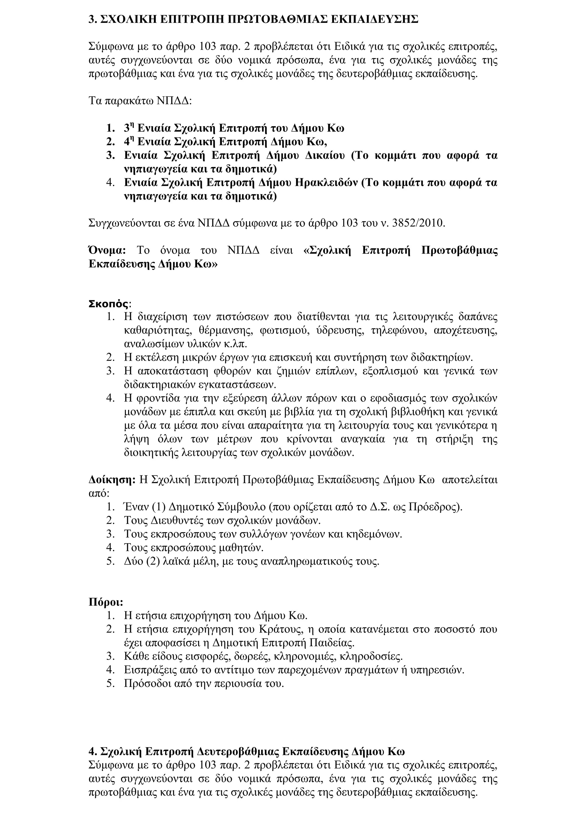 3. ΢ΥΟΛΙΚΗ ΔΠΙΣΡΟΠΗ ΠΡΩΣΟΒΑΘΜΙΑ΢ ΔΚΠΑΙΓΔΤ΢Η΢

΢χκθσλα κε ην άξζξν 103 παξ. 2 πξνβιέπεηαη φηη Δηδηθά γηα ηηο ζρνιηθέο επηηξνπέο,
απηέο ζπγρσλεχνληαη ζε δχν λνκηθά πξφζσπα, έλα γηα ηηο ζρνιηθέο κνλάδεο ηεο
πξσηνβάζκηαο θαη έλα γηα ηηο ζρνιηθέο κνλάδεο ηεο δεπηεξνβάζκηαο εθπαίδεπζεο.

Σα παξαθάησ ΝΠΓΓ:

   1. 3ε Δληαία ΢ρνιηθή Δπηηξνπή ηνπ Γήκνπ Κσ
   2. 4ε Δληαία ΢ρνιηθή Δπηηξνπή Γήκνπ Κσ,
   3. Δληαία ΢ρνιηθή Δπηηξνπή Γήκνπ Γηθαίνπ (Σν θνκκάηη πνπ αθνξά ηα
      λεπηαγσγεία θαη ηα δεκνηηθά)
   4. Δληαία ΢ρνιηθή Δπηηξνπή Γήκνπ Ηξαθιεηδώλ (Σν θνκκάηη πνπ αθνξά ηα
      λεπηαγσγεία θαη ηα δεκνηηθά)

΢πγρσλεχνληαη ζε έλα ΝΠΓΓ ζχκθσλα κε ην άξζξν 103 ηνπ λ. 3852/2010.

Όλνκα: Σν φλνκα ηνπ ΝΠΓΓ είλαη «΢ρνιηθή Δπηηξνπή Πξσηνβάζκηαο
Δθπαίδεπζεο Γήκνπ Κσ»


Σκοπός:
   1. Η δηαρείξηζε ησλ πηζηψζεσλ πνπ δηαηίζεληαη γηα ηηο ιεηηνπξγηθέο δαπάλεο
      θαζαξηφηεηαο, ζέξκαλζεο, θσηηζκνχ, χδξεπζεο, ηειεθψλνπ, απνρέηεπζεο,
      αλαισζίκσλ πιηθψλ θ.ιπ.
   2. Η εθηέιεζε κηθξψλ έξγσλ γηα επηζθεπή θαη ζπληήξεζε ησλ δηδαθηεξίσλ.
   3. Η απνθαηάζηαζε θζνξψλ θαη δεκηψλ επίπισλ, εμνπιηζκνχ θαη γεληθά ησλ
      δηδαθηεξηαθψλ εγθαηαζηάζεσλ.
   4. Η θξνληίδα γηα ηελ εμεχξεζε άιισλ πφξσλ θαη ν εθνδηαζκφο ησλ ζρνιηθψλ
      κνλάδσλ κε έπηπια θαη ζθεχε κε βηβιία γηα ηε ζρνιηθή βηβιηνζήθε θαη γεληθά
      κε φια ηα κέζα πνπ είλαη απαξαίηεηα γηα ηε ιεηηνπξγία ηνπο θαη γεληθφηεξα ε
      ιήςε φισλ ησλ κέηξσλ πνπ θξίλνληαη αλαγθαία γηα ηε ζηήξημε ηεο
      δηνηθεηηθήο ιεηηνπξγίαο ησλ ζρνιηθψλ κνλάδσλ.

Γνίθεζε: Η ΢ρνιηθή Δπηηξνπή Πξσηνβάζκηαο Δθπαίδεπζεο Γήκνπ Κσ απνηειείηαη
απφ:
   1. Έλαλ (1) Γεκνηηθφ ΢χκβνπιν (πνπ νξίδεηαη απφ ην Γ.΢. σο Πξφεδξνο).
   2. Σνπο Γηεπζπληέο ησλ ζρνιηθψλ κνλάδσλ.
   3. Σνπο εθπξνζψπνπο ησλ ζπιιφγσλ γνλέσλ θαη θεδεκφλσλ.
   4. Σνπο εθπξνζψπνπο καζεηψλ.
   5. Γχν (2) ιατθά κέιε, κε ηνπο αλαπιεξσκαηηθνχο ηνπο.


Πόξνη:
  1. Η εηήζηα επηρνξήγεζε ηνπ Γήκνπ Κσ.
  2. Η εηήζηα επηρνξήγεζε ηνπ Κξάηνπο, ε νπνία θαηαλέκεηαη ζην πνζνζηφ πνπ
       έρεη απνθαζίζεη ε Γεκνηηθή Δπηηξνπή Παηδείαο.
  3. Κάζε είδνπο εηζθνξέο, δσξεέο, θιεξνλνκηέο, θιεξνδνζίεο.
  4. Δηζπξάμεηο απφ ην αληίηηκν ησλ παξερνκέλσλ πξαγκάησλ ή ππεξεζηψλ.
  5. Πξφζνδνη απφ ηελ πεξηνπζία ηνπ.




4. ΢ρνιηθή Δπηηξνπή Γεπηεξνβάζκηαο Δθπαίδεπζεο Γήκνπ Κσ
΢χκθσλα κε ην άξζξν 103 παξ. 2 πξνβιέπεηαη φηη Δηδηθά γηα ηηο ζρνιηθέο επηηξνπέο,
απηέο ζπγρσλεχνληαη ζε δχν λνκηθά πξφζσπα, έλα γηα ηηο ζρνιηθέο κνλάδεο ηεο
πξσηνβάζκηαο θαη έλα γηα ηηο ζρνιηθέο κνλάδεο ηεο δεπηεξνβάζκηαο εθπαίδεπζεο.
 