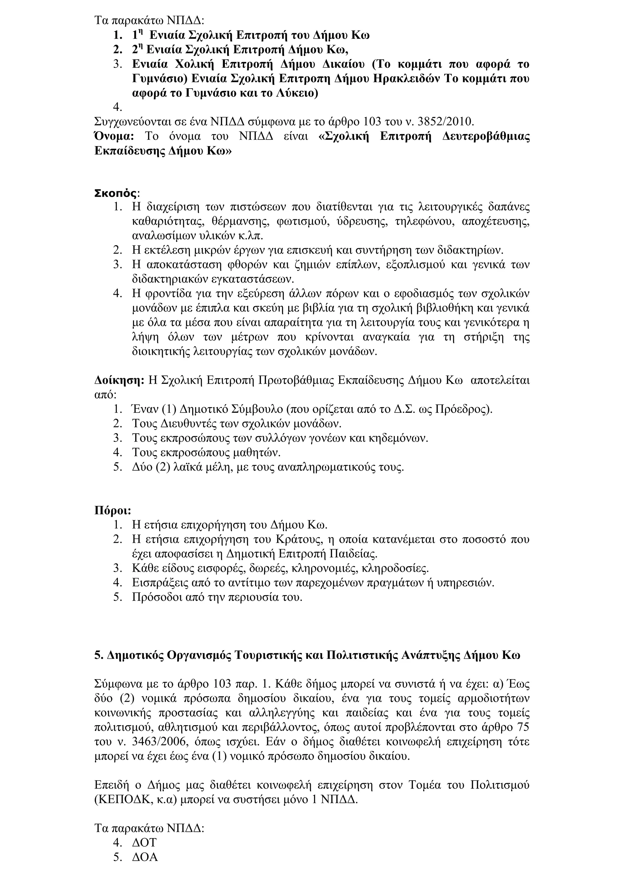 Σα παξαθάησ ΝΠΓΓ:
   1. 1ε Δληαία ΢ρνιηθή Δπηηξνπή ηνπ Γήκνπ Κσ
   2. 2ε Δληαία ΢ρνιηθή Δπηηξνπή Γήκνπ Κσ,
   3. Δληαία Υνιηθή Δπηηξνπή Γήκνπ Γηθαίνπ (Σν θνκκάηη πνπ αθνξά ην
      Γπκλάζην) Δληαία ΢ρνιηθή Δπηηξνπε Γήκνπ Ηξαθιεηδώλ Σν θνκκάηη πνπ
      αθνξά ην Γπκλάζην θαη ην Λύθεην)
   4.
΢πγρσλεχνληαη ζε έλα ΝΠΓΓ ζχκθσλα κε ην άξζξν 103 ηνπ λ. 3852/2010.
Όλνκα: Σν φλνκα ηνπ ΝΠΓΓ είλαη «΢ρνιηθή Δπηηξνπή Γεπηεξνβάζκηαο
Δθπαίδεπζεο Γήκνπ Κσ»


Σκοπός:
   1. Η δηαρείξηζε ησλ πηζηψζεσλ πνπ δηαηίζεληαη γηα ηηο ιεηηνπξγηθέο δαπάλεο
      θαζαξηφηεηαο, ζέξκαλζεο, θσηηζκνχ, χδξεπζεο, ηειεθψλνπ, απνρέηεπζεο,
      αλαισζίκσλ πιηθψλ θ.ιπ.
   2. Η εθηέιεζε κηθξψλ έξγσλ γηα επηζθεπή θαη ζπληήξεζε ησλ δηδαθηεξίσλ.
   3. Η απνθαηάζηαζε θζνξψλ θαη δεκηψλ επίπισλ, εμνπιηζκνχ θαη γεληθά ησλ
      δηδαθηεξηαθψλ εγθαηαζηάζεσλ.
   4. Η θξνληίδα γηα ηελ εμεχξεζε άιισλ πφξσλ θαη ν εθνδηαζκφο ησλ ζρνιηθψλ
      κνλάδσλ κε έπηπια θαη ζθεχε κε βηβιία γηα ηε ζρνιηθή βηβιηνζήθε θαη γεληθά
      κε φια ηα κέζα πνπ είλαη απαξαίηεηα γηα ηε ιεηηνπξγία ηνπο θαη γεληθφηεξα ε
      ιήςε φισλ ησλ κέηξσλ πνπ θξίλνληαη αλαγθαία γηα ηε ζηήξημε ηεο
      δηνηθεηηθήο ιεηηνπξγίαο ησλ ζρνιηθψλ κνλάδσλ.

Γνίθεζε: Η ΢ρνιηθή Δπηηξνπή Πξσηνβάζκηαο Δθπαίδεπζεο Γήκνπ Κσ απνηειείηαη
απφ:
   1. Έλαλ (1) Γεκνηηθφ ΢χκβνπιν (πνπ νξίδεηαη απφ ην Γ.΢. σο Πξφεδξνο).
   2. Σνπο Γηεπζπληέο ησλ ζρνιηθψλ κνλάδσλ.
   3. Σνπο εθπξνζψπνπο ησλ ζπιιφγσλ γνλέσλ θαη θεδεκφλσλ.
   4. Σνπο εθπξνζψπνπο καζεηψλ.
   5. Γχν (2) ιατθά κέιε, κε ηνπο αλαπιεξσκαηηθνχο ηνπο.


Πόξνη:
  1. Η εηήζηα επηρνξήγεζε ηνπ Γήκνπ Κσ.
  2. Η εηήζηα επηρνξήγεζε ηνπ Κξάηνπο, ε νπνία θαηαλέκεηαη ζην πνζνζηφ πνπ
       έρεη απνθαζίζεη ε Γεκνηηθή Δπηηξνπή Παηδείαο.
  3. Κάζε είδνπο εηζθνξέο, δσξεέο, θιεξνλνκηέο, θιεξνδνζίεο.
  4. Δηζπξάμεηο απφ ην αληίηηκν ησλ παξερνκέλσλ πξαγκάησλ ή ππεξεζηψλ.
  5. Πξφζνδνη απφ ηελ πεξηνπζία ηνπ.



5. Γεκνηηθόο Οξγαληζκόο Σνπξηζηηθήο θαη Πνιηηηζηηθήο Αλάπηπμεο Γήκνπ Κσ

΢χκθσλα κε ην άξζξν 103 παξ. 1. Κάζε δήκνο κπνξεί λα ζπληζηά ή λα έρεη: α) Έσο
δχν (2) λνκηθά πξφζσπα δεκνζίνπ δηθαίνπ, έλα γηα ηνπο ηνκείο αξκνδηνηήησλ
θνηλσληθήο πξνζηαζίαο θαη αιιειεγγχεο θαη παηδείαο θαη έλα γηα ηνπο ηνκείο
πνιηηηζκνχ, αζιεηηζκνχ θαη πεξηβάιινληνο, φπσο απηνί πξνβιέπνληαη ζην άξζξν 75
ηνπ λ. 3463/2006, φπσο ηζρχεη. Δάλ ν δήκνο δηαζέηεη θνηλσθειή επηρείξεζε ηφηε
κπνξεί λα έρεη έσο έλα (1) λνκηθφ πξφζσπν δεκνζίνπ δηθαίνπ.

Δπεηδή ν Γήκνο καο δηαζέηεη θνηλσθειή επηρείξεζε ζηνλ Σνκέα ηνπ Πνιηηηζκνχ
(ΚΔΠΟΓΚ, θ.α) κπνξεί λα ζπζηήζεη κφλν 1 ΝΠΓΓ.

Σα παξαθάησ ΝΠΓΓ:
   4. ΓΟΣ
   5. ΓΟΑ
 
