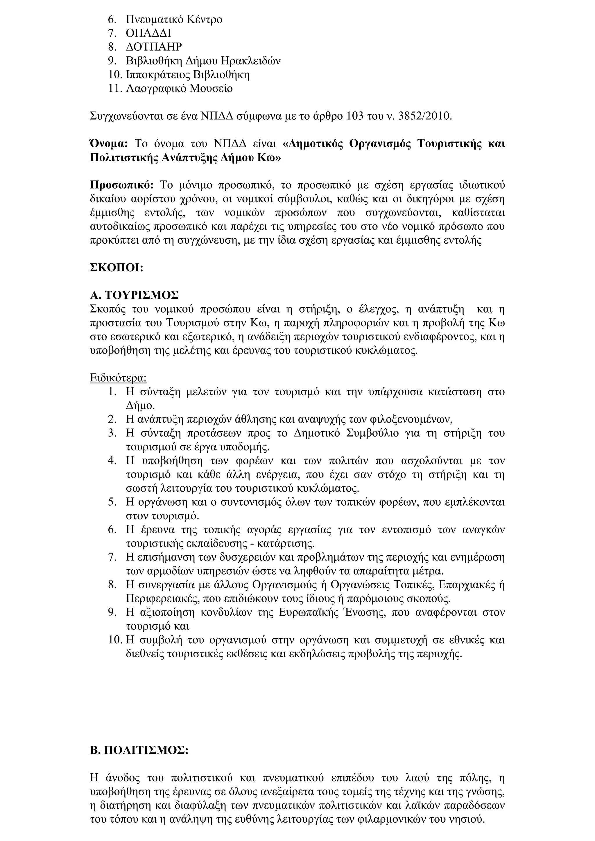 6. Πλεπκαηηθφ Κέληξν
   7. ΟΠΑΓΓΙ
   8. ΓΟΣΠΑΗΡ
   9. Βηβιηνζήθε Γήκνπ Ηξαθιεηδψλ
   10. Ιππνθξάηεηνο Βηβιηνζήθε
   11. Λανγξαθηθφ Μνπζείν

΢πγρσλεχνληαη ζε έλα ΝΠΓΓ ζχκθσλα κε ην άξζξν 103 ηνπ λ. 3852/2010.

Όλνκα: Σν φλνκα ηνπ ΝΠΓΓ είλαη «Γεκνηηθόο Οξγαληζκόο Σνπξηζηηθήο θαη
Πνιηηηζηηθήο Αλάπηπμεο Γήκνπ Κσ»

Πξνζσπηθό: Σν κφληκν πξνζσπηθφ, ην πξνζσπηθφ κε ζρέζε εξγαζίαο ηδησηηθνχ
δηθαίνπ ανξίζηνπ ρξφλνπ, νη λνκηθνί ζχκβνπινη, θαζψο θαη νη δηθεγφξνη κε ζρέζε
έκκηζζεο εληνιήο, ησλ λνκηθψλ πξνζψπσλ πνπ ζπγρσλεχνληαη, θαζίζηαηαη
απηνδηθαίσο πξνζσπηθφ θαη παξέρεη ηηο ππεξεζίεο ηνπ ζην λέν λνκηθφ πξφζσπν πνπ
πξνθχπηεη απφ ηε ζπγρψλεπζε, κε ηελ ίδηα ζρέζε εξγαζίαο θαη έκκηζζεο εληνιήο

΢ΚΟΠΟΙ:

Α. ΣΟΤΡΙ΢ΜΟ΢
΢θνπφο ηνπ λνκηθνχ πξνζψπνπ είλαη ε ζηήξημε, ν έιεγρνο, ε αλάπηπμε θαη ε
πξνζηαζία ηνπ Σνπξηζκνχ ζηελ Κσ, ε παξνρή πιεξνθνξηψλ θαη ε πξνβνιή ηεο Κσ
ζην εζσηεξηθφ θαη εμσηεξηθφ, ε αλάδεημε πεξηνρψλ ηνπξηζηηθνχ ελδηαθέξνληνο, θαη ε
ππνβνήζεζε ηεο κειέηεο θαη έξεπλαο ηνπ ηνπξηζηηθνχ θπθιψκαηνο.

Δηδηθφηεξα:
    1. Η ζχληαμε κειεηψλ γηα ηνλ ηνπξηζκφ θαη ηελ ππάξρνπζα θαηάζηαζε ζην
        Γήκν.
    2. Η αλάπηπμε πεξηνρψλ άζιεζεο θαη αλαςπρήο ησλ θηινμελνπκέλσλ,
    3. Η ζχληαμε πξνηάζεσλ πξνο ην Γεκνηηθφ ΢πκβνχιην γηα ηε ζηήξημε ηνπ
        ηνπξηζκνχ ζε έξγα ππνδνκήο.
    4. Η ππνβνήζεζε ησλ θνξέσλ θαη ησλ πνιηηψλ πνπ αζρνινχληαη κε ηνλ
        ηνπξηζκφ θαη θάζε άιιε ελέξγεηα, πνπ έρεη ζαλ ζηφρν ηε ζηήξημε θαη ηε
        ζσζηή ιεηηνπξγία ηνπ ηνπξηζηηθνχ θπθιψκαηνο.
    5. Η νξγάλσζε θαη ν ζπληνληζκφο φισλ ησλ ηνπηθψλ θνξέσλ, πνπ εκπιέθνληαη
        ζηνλ ηνπξηζκφ.
    6. Η έξεπλα ηεο ηνπηθήο αγνξάο εξγαζίαο γηα ηνλ εληνπηζκφ ησλ αλαγθψλ
        ηνπξηζηηθήο εθπαίδεπζεο - θαηάξηηζεο.
    7. Η επηζήκαλζε ησλ δπζρεξεηψλ θαη πξνβιεκάησλ ηεο πεξηνρήο θαη ελεκέξσζε
        ησλ αξκνδίσλ ππεξεζηψλ ψζηε λα ιεθζνχλ ηα απαξαίηεηα κέηξα.
    8. Η ζπλεξγαζία κε άιινπο Οξγαληζκνχο ή Οξγαλψζεηο Σνπηθέο, Δπαξρηαθέο ή
        Πεξηθεξεηαθέο, πνπ επηδηψθνπλ ηνπο ίδηνπο ή παξφκνηνπο ζθνπνχο.
    9. Η αμηνπνίεζε θνλδπιίσλ ηεο Δπξσπατθήο Έλσζεο, πνπ αλαθέξνληαη ζηνλ
        ηνπξηζκφ θαη
    10. Η ζπκβνιή ηνπ νξγαληζκνχ ζηελ νξγάλσζε θαη ζπκκεηνρή ζε εζληθέο θαη
        δηεζλείο ηνπξηζηηθέο εθζέζεηο θαη εθδειψζεηο πξνβνιήο ηεο πεξηνρήο.




Β. ΠΟΛΙΣΙ΢ΜΟ΢:

Η άλνδνο ηνπ πνιηηηζηηθνχ θαη πλεπκαηηθνχ επηπέδνπ ηνπ ιανχ ηεο πφιεο, ε
ππνβνήζεζε ηεο έξεπλαο ζε φινπο αλεμαίξεηα ηνπο ηνκείο ηεο ηέρλεο θαη ηεο γλψζεο,
ε δηαηήξεζε θαη δηαθχιαμε ησλ πλεπκαηηθψλ πνιηηηζηηθψλ θαη ιατθψλ παξαδφζεσλ
ηνπ ηφπνπ θαη ε αλάιεςε ηεο επζχλεο ιεηηνπξγίαο ησλ θηιαξκνληθψλ ηνπ λεζηνχ.
 