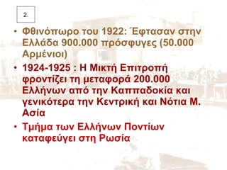 Φθινόπωρο του 1922: Έφτασαν στην Ελλάδα 900.000 πρόσφυγες (50.000 Αρμένιοι) 1924-1925 : Η Μικτή Επιτροπή φροντίζει τη μεταφορά 200.000 Ελλήνων από την Καππαδοκία και γενικότερα την Κεντρική και Νότια Μ. Ασία Τμήμα των Ελλήνων Ποντίων καταφεύγει στη Ρωσία 2. 