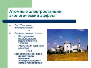 Атомные электростанции: экологический эффект См. "Тепловые электростанции" + Радиоактивные отходы Захоронение отработанного радиоактивного топлива Утилизация ядерного реактора НО ! При соблюдении всех нормативов атомные электростанции – самые безопасные 