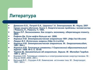 Литература Дамаскин Б.Б., Петрий О.А., Цирлина Г.А. Электрохимия. М.: Наука, 2001 Среда нашего обитания. Книга 3. Энергетические проблемы человечества / Ревелль П., Ревелль Ч. 1995. Браун Л.Р. Экоэкономика. Как создать экономику, оберегающую планету. 2003. Рифкин Дж. Если нефти больше нет. 2006. Коровин Н.В. Электрохимическая энергетика 1991. ( http://sci-lib.com ) Лаврус В.С. Источники энергии ( http://n-t.ru/ii/ie ) Коровин Н.В. Электрохимическая энергетика. М.: Энергоатомиздат, 1991. 264 с. Коровин Н.В. Топливные элементы // Соросовский образовательный журнал. 1998. № 5. С. 55-59. Чирков Ю. Занимательно об энергетике. Эврика. М.: Молодая Гвардия. 1981 г. 207 с. Коровин Н.В. Топливные элементы и электрохимические энергоустановки. М.: Изд-во МЭИ, 2005. 280 с. Багоцкий В.С., Скундин А.М. Химические  источники тока. М.: Энергоиздат, 1981. 360 с. 