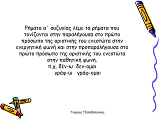 Ρήματα α΄ συζυγίας λέμε τα ρήματα που τονίζονται στην παραλήγουσα στο πρώτο πρόσωπο της οριστικής του ενεστώτα στην ενεργητική φωνή και στην προπαραλήγουσα στο πρώτο πρόσωπο της οριστικής του ενεστώτα στην παθητική φωνή. π.χ. δέν-ω  δεν-ομαι   γράφ-ω  γράφ-ομαι 