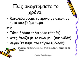 Πώς σκεφτόμαστε το χρόνο; Καταλαβαίνουμε το χρόνο σε σχέση με αυτό που ζούμε τώρα. π.χ.  Τώρα βλέπω τηλεόραση (παρόν)  Χτες έπαιζα με το φίλο μου (παρελθόν) Αύριο θα πάμε στο τσίρκο (μέλλον)  Ο χρόνος λοιπόν αναφέρεται στο παρελθόν το παρόν και το μέλλον. 