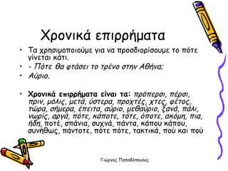 Χρονικά επιρρήματα Τα χρησιμοποιούμε για να προσδιορίσουμε το πότε γίνεται κάτι. - Πότε   θα φτάσει το τρένο στην Αθήνα; Αύριο. Χρονικά επιρρήματα είναι τα:   πρόπερσι, πέρσι, πριν, μόλις, μετά, ύστερα, προχτές, χτες, φέτος, τώρα, σήμερα, έπειτα, αύριο, μεθαύριο, ξανά, πάλι, νωρίς, αργά, πότε, κάποτε, τότε, όποτε, ακόμη, πια, ήδη,  ποτέ, σπάνια, συχνά, πάντα, κάπου κάπου,  συνήθως, πάντοτε, πότε πότε, τακτικά, πού και πού 