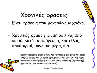 Χρονικές φράσεις Είναι φράσεις που φανερώνουν χρόνο. Χρονικές φράσεις είναι: σε λίγο, από καιρό, κατά το απόγευμα, και τέλος, πρωί πρωί, μόνο μια μέρα, κ.α.  Φράση: αριθμός διαδοχικών λέξεων (ή και μια μόνο λέξη) με πλήρες νόημα και με ορθή γραμματική και συντακτική δομή, που αποτελούν τμήμα μιας ευρύτερης ενότητας (πρότασης) ή μια ολόκληρη ενότητα (πρόταση)  