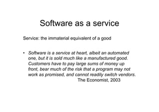 Software as a service
Service: the immaterial equivalent of a good


•  Software is a service at heart, albeit an automated
   one, but it is sold much like a manufactured good.
   Customers have to pay large sums of money up
   front, bear much of the risk that a program may not
   work as promised, and cannot readily switch vendors.
                              The Economist, 2003
 