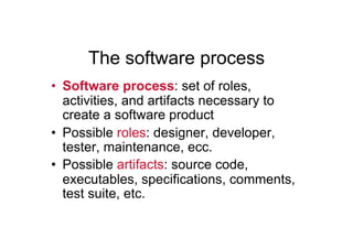 The software process
•  Software process: set of roles,
   activities, and artifacts necessary to
   create a software product
•  Possible roles: designer, developer,
   tester, maintenance, ecc.
•  Possible artifacts: source code,
   executables, specifications, comments,
   test suite, etc.
 