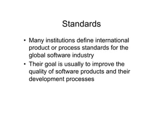 Standards
•  Many institutions define international
   product or process standards for the
   global software industry
•  Their goal is usually to improve the
   quality of software products and their
   development processes
 