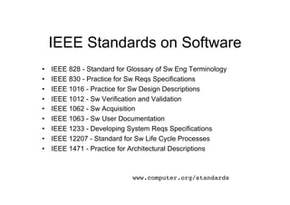 IEEE Standards on Software
•    IEEE 828 - Standard for Glossary of Sw Eng Terminology
•    IEEE 830 - Practice for Sw Reqs Specifications
•    IEEE 1016 - Practice for Sw Design Descriptions
•    IEEE 1012 - Sw Verification and Validation
•    IEEE 1062 - Sw Acquisition
•    IEEE 1063 - Sw User Documentation
•    IEEE 1233 - Developing System Reqs Specifications
•    IEEE 12207 - Standard for Sw Life Cycle Processes
•    IEEE 1471 - Practice for Architectural Descriptions



                              www.computer.org/standards!
 