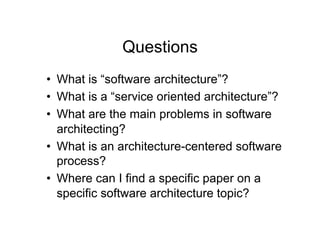 Questions
•  What is “software architecture”?
•  What is a “service oriented architecture”?
•  What are the main problems in software
   architecting?
•  What is an architecture-centered software
   process?
•  Where can I find a specific paper on a
   specific software architecture topic?
 