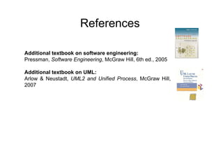 References

Additional textbook on software engineering:
Pressman, Software Engineering, McGraw Hill, 6th ed., 2005

Additional textbook on UML:
Arlow & Neustadt, UML2 and Unified Process, McGraw Hill,
2007
 