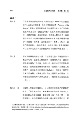 108                                                         基督教典外文獻一一新約篇               第一冊




文本 1


第七章                 「我出發往世界去的時候，我以永世( Aeons) 的天使加

                   百列( Gabriel) 的形象，來到天界的統治者(                                Archons ofthe
                   Sphere) 當中。永世的統治者沒把我認出來，他們以為我

                   就是天使加百列。話說這時候，我來到永世的統治者當

                   中，我聽從那第一奧秘的吩咐，低頭看人類的世界，我發

                   現伊利沙伯，也就是施洗者約翰的母親，她當時還未懷

                   孕。我給她一種力量，這力量取自小「喬奧 J                                        (Jao)     ，就

                   是「那美善者 J                他也在當中，也許他(指:施洗者約翰)

                   可以在我以先宣告，並預備我的路和用赦罪的水施洗 o J




第八章                耶穌又繼續他的講話，說                              r 話說這之後，我聽從那第一

                   奧秘的吩咐，低頭看人額的世界，我發現馬利亞，就是按

                   照肉身而稱為「我母親』的那一位。我以加百列的形象與

                   她說話，當她抬起頭轉身向著我時，我把第一力量推入她

                   的體內，這力量取自巴貝洛 (Barbelo)                               ，那就是「我在天

                   上擁有的身體 J                靈魂方面，我把力量推入她的體內，這

                   力量取白那偉大的「萬軍之美善 J                                他與那些公義的住在

                   一起。」




第六十一章               (關於小孩耶穌與靈的合一) <馬利亞向那復活的耶穌宣

                   稱>        r 在你還是幼小，靈還未臨到你的時候，有一次，

                   你和約瑟正在葡萄園裹，靈從高處(或:天上)降下，到

                   我家稟來。他的相貌與你的相像，我未能把他認出來，還



  這文獻的篇幅非常長，這里只節錄一部分，當中記載小孩耶穌把天上的力量傳給施洗約

  翰和馬利亞。英語譯文全文可參 c.                    Schmidt, Pistis Sophia , translated by Violet MacDermot,
  Nag Hammadi Studies IX (Leiden: E .J. Brill ,   1978) 。
 