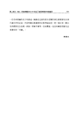 第二部分:卷七阿倫德爾抄本 404 的拉 T 語耶穌嬰孩時期福音    151




一位名叫西緬的兒子的敘述。摘錄在這裹的部分是關於接生婆就嬰兒在洞

穴襄出世的記述。內容明顯反映濃厚的幻影學說成份，把一個正常、剛出

生的嬰孩完全改寫，例如:耶穌不會哭、沒有體重、也沒有剛從母腹生出

來應有的「污穢」。



                                   費錯木
 