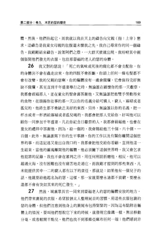 第二部分:卷九木匠約瑟的歷史                      169



體，然後，他們抬起它，而我就以我在天上的禱告向父親(指:上帝)懇

求，這禱告是我童女母親的肚腹還未懷我之先，我自己尋常作的同一個禱

告。我剛剛結束禱告，說著阿們之際，一大群天使就出現。我吩咐其中兩

個張開他們發光的衣服，包住那要福的老人約瑟的身體。

  26   我又對約瑟說    I 死亡的氣味或死後的腐化都不會支配你，你

的身體決不會有蟲走出來。你的四肢不會折斷，你頭上任何一條毛髮都不

會有改變。我的父親約瑟啊，你的軀體沒有一處會腐爛，它會保持完好無

缺不腐爛，甚至直到干年盛宴舉行之時。無論誰在緬懷你的那一天獻祭，

我都會祝福那人，並在童女的聚會襄答謝他，又無論誰把他雙手勞動得來

的食物，在頌揚你往事的那一天以你的名義分給可憐人、窮人、寡婦或者

孤兒的，他終生都不會缺乏美好的東西。另外，無論誰以你的名義，把一

杯水或者一杯酒給寡婦或者孤兒喝的，我都會把那人交給你，好叫他可以

跟你一同參加干年盛宴。凡在你紀念日獻祭的人，我都會祝福他，也會在

童女的禮拜中答謝他，因為，給一個的，我會賜給他三十個、六十個、一

百個。此外，無論誰寫下你的生平事蹟、你的主作以及有關你離開這個世

界的事，而這記述又是出自我口的，我都會把他交給你看顧，直到他這一

生結束。當他的靈魂離開他的軀體，他必須撇下這個世界時，我又會乞求

他犯罪的記錄，我也不會在審判之日，用任何刑罰折磨他，相反，他可以

越過火海，沒有困難也沒有痛苦地走過它。而我剛才提到的那些東西，凡

未能提供其中一二的窮人都有以下的責任，那就是:如果他有一個兒子的

話，他就要給他起名為約瑟，這樣，那一家就要麼永遠都不貧窮，要麼永

遠都不會有突如其來的死亡發生。」

  27   然後，城襄眾長官一同來到蒙福老人約瑟的軀體安放的地方，
他們帶來裹屍的衣服，希望按猶太人整理屍首的習慣，用這些衣服包里約

瑟的身體。但他們注意到他身上的裹屍布包得緊緊的，因為這布黏附在軀

體上的情況，要叫他們想脫它下來的時候，就發現它像鐵一樣，無法移動

分毫，或者鬆開半點兒，他們也找不到那條亞麻布任何一端;他們感到非
 