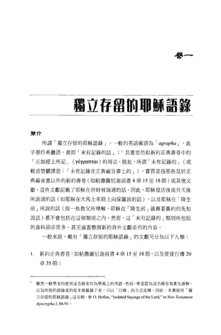 學一




                             獨立 H 盟的耶穌詛諒

簡介

       所謂「獨立存留的耶穌語錄 j                      一般的英語術語為 r agraphaj                       ， 此

字源自希臘語，意即「未有記錄的話 j                                 其意思仿似新約正典書卷中的

    「正如經上所記 j                (yÉypαπταt) 的用法，按此，所謂「未有記錄的 j                           (或

較清楚翻譯是               r 未有記錄在正典福音書上的 j                     )   ，實質是指那些見於正

典福音書以外的新約書卷(如帖撒羅尼迦前書 4 章的至 18 節)或其他文

獻，這些文獻記載了耶穌在世時曾說過的話。因此，耶穌復活後或升天後

所說過的話(如耶穌在大馬士革路上向保羅說的話)                                         ，以及耶穌在「降生

前」所說的話(按一些教父所理解，耶穌在「降生前」就藉著舊約的先知

說話)都不會包括在這個額別之內。然而，這「未有記錄的」類別所包括


的資料卻非常多，甚至涵蓋整個新約典外文獻系列的內容。

       一般來說，載有「獨立存留的耶穌語錄」的文獻可分為以下九額:



l     新約正典書卷:如帖撒羅尼迦前書 4 章 15 至 18 節，以及使徒行傳 20

      章 35 節;




1   雖然一般學者均使用這名稱來作為學術上的用語，然而，筆者認為這名稱容易產生誤解，

    以為所指的語錄真的從未被載錄下來，只以「口傳」的方式流傳。因此，本書採用「獨

    立存留的耶穌語錄」這名稱，參 O.              Hofius ,“Isolated Sayings ofthe Lord ," in New Testament
    Apocrypha 1, 88-91   0
 