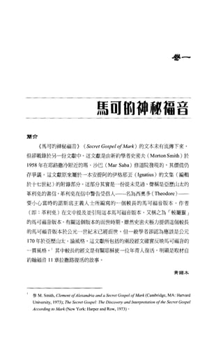 看書一




                                      馬固的神秘福音

簡介

     〈馬可的神秘福音)                 ( Secret Gospel 01 Mark ) 的文本未有流傳下來，
但卻載錄於另一份文獻中。這文獻是由新約學者史密夫 (Morton Smith) 於

1958 年在耶路撒冷附近的瑪﹒沙巴 (Mar Saba) 修道院發現的，其價值仍

存爭議。這文獻原來屬於一本安提阿的伊格那去 (Ignatius) 的文集(編輯

於十七世紀)的附錄部分。這部分其實是一份從未見過、聲稱是亞歷山太的

革利免的書信，革利免在信中警告受信人一一名為西奧多 (Theodore) 一一­

要小心當時的諾斯底主義人士所編寫的一個較長的馬可福音版本。作者

(即:革利免)在文中提及並引用這本馬可福音版本，又稱之為「較屬靈」

的馬可福音版本。有關這個版本的面世時期，雖然史密夫極力提倡這個較長

的馬可福音版本於公元一世紀末已經面世，但一般學者卻認為應該是公元

170 年於亞歷山太 O 論風格，這文獻所包括的兩段經文確實反映馬可福音的

一貫風格。 1 其中較長的經文是有關耶穌使一位年青人復活，明顯是取材自

約翰福音 11 章拉撒路復活的故事。


                                                                                       黃錫木




 參 M.   Smith , Clement 01Alexandria and a Secret Gospel 01 Mark      (Cambrid阱，   MA: Harvard
 Universi旬，   1973); The Secret Gospel: The   Discoveη，   and Interpretation 01 the Secret Gospel
 According to Mark (N ew York: Harper and Row ,     1973) 。
 