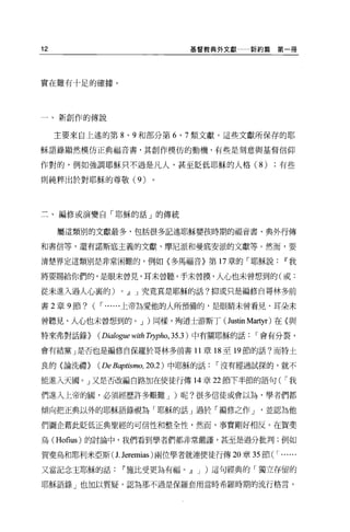 12                                   基督教典外文獻         新約篇第一冊




實在難有十足的確據 O




一、新創作的傳說

     主要來自上述的第 8 、 9 和部分第 6 、 7 類文獻。這些文獻所保存的耶

穌語錄顯然模仿正典福音書，其創作模仿的動機，有些是刻意與基督信仰

作對的，例如強調耶穌只不過是凡人，甚至貶低耶穌的人格 (8)                           有些

則純粹出於對耶穌的尊敬 (9)




三、編修或演變自「耶穌的話」的傳統

     屬這類別的文獻最多，包括很多記述耶穌嬰孩時期的福音書、典外行傳

和書信等，還有諾斯底主義的文獻、摩尼派和曼底安派的文獻等。然而，要

清楚界定這類別是非常困難的，例如〈多馬福音〉第 17 章的「耶穌說                         11 我

將要賜給你們的，是眼末曾見，耳末曾聽，手未曾摸，人心也未曾想到的(或:

從未進入過人心里的)           0   JJ J 究竟真是耶穌的話?抑或只是編修自哥林多前

書 2 章 9 節?   ( r   ......上帝為愛他的人所預備的，是眼睛未曾看見、耳朵未

曾聽見、人心也未曾想到的。 J )同樣，殉道士游斯丁( Justin Martyr )在《與

特來弗對話錄}       (D的/0伊的吋h    Trypho , 35 .3 )中有關耶穌的話   r 會有分裂，

會有結黨」是否也是編修自保羅於哥林多前書 11 章 18 至 19 節的話?而特士

良的(論洗禮}       (De Baptismo, 20 .2 )中耶穌的話   r 沒有經過試探的，就不

能進入天國。」又是否改編自路加在使徒行傳 14 章 22 節下半節的語句( r 我

們進入上帝的圓，必須經歷許多艱難 J )呢?很多信徒或會以為，學者們都

傾向把正典以外的耶穌語錄視為「耶穌的話」過於「編修之作 J                         並認為他

們圖企藉此貶低正典聖經的可信性和整全性，然而，事實剛好相反。在賀妻

烏 (H。在 us) 的討論中，我們看到學者們都非常嚴謹，甚至是過分批判;例如

賀斐鳥和耶利米亞斯( 1. Jeremias )兩位學者就連便徒行傳 20 章 35 節 (r          ..
又當記念主耶穌的話            11 施比受更為有福。 JJ J )這句經典的「獨立存留的

耶穌語錄」也加以質疑，認為那不過是保羅套用當時希羅時期的流行格言，
 