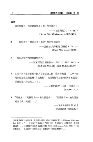 14                                            基督教典外文獻                    新約篇第一冊




文本

1.    當你被找到，你就會被帶走(即:接受審判)                               0




                                             一一一〈論各階段}                   3 : 3 ; 15 : 4
                                  (Syriac Liber Graduum serm. III 3; XV 4 )


2.     ......耶穌說    I 尋求大事，就連小事也會加給你。」

                                 一一亞歷山太的革利免〈雜篇}                            1 : 24 : 158
                                                ( Clem. Alex. Strom. 124.1 58)


3.      I 要成為能幹的兌換錢幣的人。」

                           託革利免名(講道集}             2 : 51 : 1 ; 3 : ~ : 2 ; 18 : :D : 4
                               (Ps. Clem. Hom. II 51.1; III 50 .2; XVIII20 .4)


4.    在同一天，耶穌看見一個人在安息日工作;耶穌對他說                                             I 人啊，如

       果你知道你在做甚麼，你就有福了;但如果你不知道，你就要被詛咒，

       並且是違反律法的人了! J

                                       一一(翻頁書 D
                                                             ea
                                                                  抄本 }    ，見路 6:5

                                                                    (Luke 6 : 5D)


5.     1 耶穌說       I 凡接近我的，有如接近火                     2 凡遠離我的，有如遠離
       國度(或:天國)        0   J

                                                  一一〈多馬福音〉第 82 章

                                                      ( Gospel of Thomas 82 )




l    另有兩段相當近似的經文:俄利根的{耶利米的拉丁語講道集> 3 : 3 ( Origen , In Jer. hom.
     Lat. III3)   ，......而且救主在某處說接近我的，有如接近火;遠離我的，有如遠

     離國度。~ J 以及瞎眼的荻地模{詩篇註釋>                88 : 8 (Didymus , In Psalm. 88.8) : '所
     以救主說﹒『接近我的，有如接近火;遠離我的，有如遠離國度。~ J
 