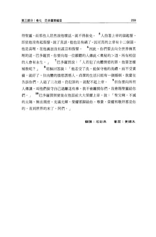 第三部分:卷七    巴多羅買福音                        259



得聖靈，而那些人居然說他壞話，就不得赦免。          5 人指著上帝的頭起誓，
即使他沒有起假誓，說了真話，他也是有禍了。因至高的上帝有十二個頭。
                    主主   6
他是真理，在他襄面沒有謊言和假誓。            因此，你們要去向全世界傳真

理的道。巴多羅買，你要向每一位願聽的人傳此<奧秘的>道，所有相信

的人會有永生。」      7 巴多羅買說，-人若犯了肉體情慾的罪，他要怎樣
補救呢?   J   8 耶穌回答說，-他若受了洗，能保守他的洗禮，而不受責
備，就好了，但肉體的情慾誘惑人。貞潔的生活只能有一個婚姻。我實在

告訴你們，人結了三次婚，仍犯罪的，就配不起上帝。           9 但你要向所有
人傳講，叫他們保守自己遠離這些事。我不會離開你們，我會賜聖靈給你

們。」    IO 巴多羅買與使徒在他面前大大榮耀上帝，說，-聖父啊，不澈
的太陽、無法測度，充滿光輝，榮耀都歸給你。尊貴、榮耀和敬拜都是你

的，直到世界的末了。阿們。」



                         翻譯:右影燕    審閱:贊揚木
 