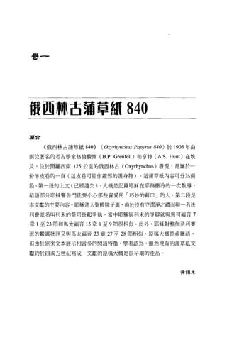 看書一




搬回"古蒲草棚 840

簡介

     《俄西林古蒲草紙 840>   ( Oxyrhynchus Papyrus   840) 於 1905 年由

兩位著名的考古學家格倫費爾 (B.P. Grenfel1)和亨特(A. S. Hunt) 在埃

及，位於開羅西南 125 公里的俄西林古(         Oxyrhynchus )發現，是屬於一
份羊皮卷的一頁(這皮卷可能作避邪的護身符)。這蒲草紙內容可分為兩

段。第一段的上文(已經遺失) ，大概是記錄耶穌在耶路撒冷的一次教導，

結語部分耶穌警告門徒要小心那些喜愛用「巧妙的藉口」的人。第二段是

本文獻的主要內容。耶穌進入聖殿院子裹，由於沒有守潔淨之禮而與一名法

利賽派名叫利末的祭司長起爭執。當中耶穌與利末的事辯就與馬可福音 7

章 1 至 23 節和馬太福音 15 章 1 至 9 節很相似。此外，耶穌對整個法利賽

派的嚴厲批評又與馬太福音 23 章 27 至 28 節相似。原稿大概是希臘語，

但由於原來文本展示相當多的閃語特徵'學者認為，雖然現有的蒲草紙文

獻約於四或五世紀寫成，文獻的原稿大概是很早期的產品。



                                                      費獨木
 