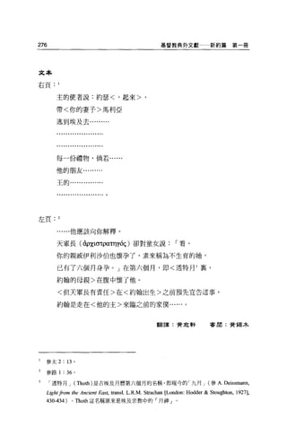 276                                                                      基督教典外文獻一一新約篇             第一冊




    文   本
    右   頁
             1


                 主   的       使   者   說       約   瑟   <       起   來   >
                 帶   <       你   的   妻       >   馬   利
                 逃   到       埃   及   去   于               亞
                                         …




             每一份禮物，倘若......

             他的朋友﹒........


             王的﹒........




左頁. 2


                     ...他應該向你解釋。


             天軍長 (àpχlστpa.nyóç) 卻對童女說                                     r 看，

             你的親戚伊利沙伯也懷孕了，素來稱為不生育的她，

             已有了六個月身孕。」在第六個月，即<透特月 3 裹，

             約翰的母親>在腹中懷了他。

             <但天軍長有責任>在<約翰出生>之前預先宣告這事，

             約翰是走在<他的主>來臨之前的家僕﹒...



                                                                         翻譯:贊傘軒          害朋:贊錫木




l       參太 2: 13 。

2       參路 1 : 36 。

            透特月 J (Thoth) 是古埃及月曆第六個月的名稱，即現今的「九月 J (參 A.                                        Deissmann,
        Lio法ht from      the Ancient East, trans 1. L. R.M. Strachan [London: Hodder   & Stoughton, 1927],
        430 -4 34)       0       Thoth 這名稱原來是埃及宗教中的「月神」。
 