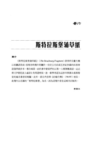 看書 zf




              珊特區賄堡蒲草制


簡介

     〈斯特拉斯堡蒲草紙>   (TheStr.ωbourg Fragment ) 原來的文獻大概

以希臘語寫成;但現存的殘片則屬於一份於公元四或五世紀抄錄的科普替

語蒲草紙抄本，僅存兩頁。由於書中使徒們均以第一人稱複數說話，這正

與〈伊便尼派人福音〉的用語相似，故一般學者認為這抄本與猶太裔基督

徒的福音書密切相關。此外，部分內容與〈約翰行傳>               (94-95) 相似。

此殘片以法國的「斯特拉斯堡」為名，因為這殘片是在這城市出版的。



                                             黃鶴木
 
