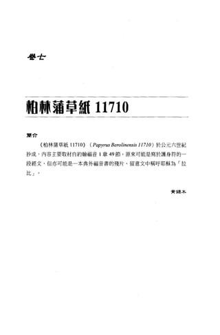 學世7




個'"蒲單純 11710

簡介

      《柏林蒲草紙 11710>   ( Papyrus Berolinensis 11710) 於公元六世紀
抄成，內容主要取材自約翰福音 l 章 49 節。原來可能是寫於護身符的一

段經文，但亦可能是一本典外福音書的殘片。留意文中稱呼耶穌為「拉

比」。



                                                    實錫木
 