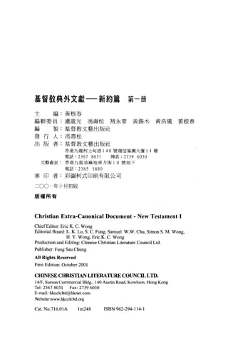 基督教典外文獻一新約篇                                     第一冊

主        編:黃根春

編輯委員:盧龍光馮壽松褚永華黃錫木黃浩儀黃根春

編        製:基督教文藝出版社

發行人:馮壽松
出版者:基督教文藝出版社
               香港九龍柯士甸道 140 號瑞信集團大廈 1 4 樓
               電話:     2367 8031       傳真:    2739 6030
    文藝喜室:香港九龍油麻地東方街 1 0 號地下
               電話:     2385 5880
承印者:彩圖柯式印刷有限公司


二 00一年十月初版

服權所有




Christian Extra-Canonical Document . New Testament 1
ChiefEditor: Eric K. C. Wong
Ed itorial Board: L. K. Lo, S. C. Fu嗯， Samuel W.W. Chu, Simon S. M. Wo峙，
                  H. Y. Wong, Eric K. C. Wong
Production and Editing: Chinese Christian Literature Council Ltd.
Publisher: Fung Sau Chung
AII Ri ghts Reserved
First Edition: October 2001

CHINESE CHRISTIAN LITERATURE COUNCIL L ID.
141F, Surson Commercia1 Bldg. , 140 Austin Road , Kow1oon , Hong Kong
Tel: 2367 8031 Fax: 2739 6030
E-mai1: hkcc1c1td@hknet. com
Website:www.hkcclc1td.org

Cat. NO.716.01A        lm248       ISBN 962-294-114-1
 