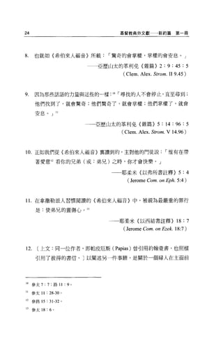 24                                             基督教典外文獻          新約篇第一冊




8.    也就如〈希伯來人福音〉所載，.驚奇的會掌權，掌權的會安息。」

                                       亞歷山太的革利免{雜篇}              2 : 9 : 45 : 5
                                                (Clem. Alex. Strom. II 9 .4 5)



9.    因為那些話語的力量與這些的一樣:                    10   ，.尋找的人不會停止，直至尋到;

      他們找到了，就會驚奇;他們驚奇了，就會掌權;他們掌權了，就會

      安，息。」 11


                                     一一亞歷山太的革利免(雜篇}             5 : 14 : 96 : 5
                                               (Clem. Alex. Strom. V 14.96)



10. 正如我們從〈希伯來人福音〉稟讀到的，主對他的門徒說，.惟有在帶

      著愛意 12 看你的兄弟(或:弟兄)之時，你才會快樂。」

                                          一一一耶柔米(以弗所書註釋}                  5 :4
                                                 (Jerome Com. on Ep h. 5 :4 )


1 1.在拿撤勒派人習慣閱讀的〈希伯來人福音〉中，被視為最嚴重的罪行

      是:使弟兄的靈傷心。 13

                                         一一耶柔米〈以西結書註釋}                   18 : 7
                                                (Jerome Com. on Ezek. 18:7)


12.    [上文:同一位作者，即帕皮厄斯 (Papias) 曾引用約翰壹書，也照樣

      引用了彼得的書信， J 以闡述另一件事蹟'是關於一個婦人在主面前




10   參太 7:   7   ;路 11     :   9 。

II   參太 11 : 28-30     0




12   參路 15   :   31-32 。

13   參太 18: 6 。
 