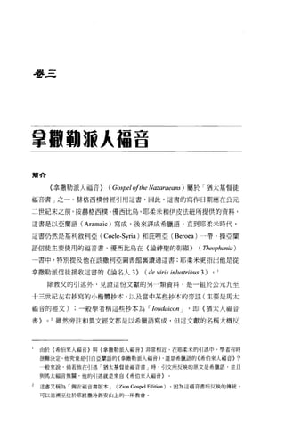 吾吾三




拿轍鞠激人福音

簡介

         〈拿撒勒派人福音>   (Gospel 01 the Nazaraeans )屬於「猶太基督徒
福音書」之一。赫格西樸曾經引用這書，因此，這書的寫作日期應在公元

二世紀末之前。按赫格西樸、優西比鳥、耶柔米和伊皮法紐所提供的資料，

這書是以亞蘭語 (Aramaic) 寫成，後來譯成希臘語，直到耶柔米時代，

這書仍然是基利敘利亞( Coele-Syria) 和庇哩亞( Beroea) 一帶、操亞蘭

語信徒主要使用的福音書。優西比鳥在〈論神聖的彰顯>                             (1頁eop.如ηia)

一書中，特別提及他在該撒利亞圖書館襄讀過這書;耶柔米更指出他是從


拿撒勒派信徒接收這書的〈論名人均(                  de viris inlustribus 3 )。
     除教父的引述外，見證這份文獻的另一類資料，是一組於公元九至

十三世紀左右抄寫的小楷體抄本，以及當中某些抄本的旁註(主要是馬太

福音的經文)一般學者稱這些抄本屆 I Ioudaicon J                    '即〈猶太人福音

書>   0   2 雖然旁註和異文經文都是以希臘語寫成，但這文獻的名稱大概反




l   由於{希伯來人福音}與{拿撒勒派人福音}非常相近，在耶柔米的引述中，學者有時

    很難決定，他究竟是引自亞蘭語的{拿撒勒派人福音卜還是希臘語的{希伯來人福音}?

    一般來說，倘若他在引述「猶太基督徒福音書」時，引文所反映的原文是希臘語，並且

    與馬太福音無關，他的引述就是來自{希伯來人福音〉。

2   遺書又稱為「錫安福音書版本 J    (   Zion Gospel Edition) ，因為這福音書所反映的傳統，
    可以追溯至位於耶路撒冷錫安山上的一所教會。
 