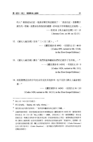 第一部分:卷三拿撒勒派人福音                                                                   31




      的人 18 被描述為石匠，他請求幫忙時這樣說了                               I 我是石匠，是靠雙手

      謀生的。耶穌，我懇求你恢復我的健康，好叫我不用卑賤地乞討食物。」

                                              一一耶柔米〈馬太福音註釋}                 12 : 13
                                                 (J erome Com. on Mt. on 12:13)


12.    <猶太人福音書〉沒有「三<日三夜 >J                           。

                                    一一{翻頁書抄本 899}             ，有別於太 12: 40 中

                                                 (Codex 899 , variant to Mt. 12:40,
                                                     in the Zion Gospe1 Edition)


l3.    <猶太人福音書}里有「我們所當奉獻給你們的已經作了各耳板」。

                                       一一一{翻頁書抄本 1424}             ，有別於太 15      :5
                                                 (Codex 1424, variant to 扎1t. 15:5 ,
                                                     in the Zion Gospe1 Edition)


14. 用星號標記出的字句並未有見於其他抄本，也不見於〈猶太人福音書〉

      宴。 21



                                     一一一〈翻頁書抄本 1424}             ，有別於太 16      : 2-3
              (Codex 1424, variant to Mt. 16:2-3 , in the Zion Gospe1 Edition)



18 參太 12 : 9-21 及平行經文 o

19 原文是τρüç      C 有μÉpaζKaìτρüç vÚKTaçJ 。

20    意思是以此句取代原來的我所當奉獻給你的已經作了供獻」。

21    這里所指的情況，是抄寫員從某份抄本來複製這份{翻頁書抄本 1424} 時，發現原來的

      抄本在太 16   : 2-3   (即「晚上天發紅......神蹟 J        {和合本} )有一個星號標記，表示這

      段經文在一些較古老的抄本可能未有出現;於是抄寫員加上旁註，清楚地指出其他抄本

      和{猶太人福音書〉並沒有這段經文。抄寫員並沒有指出這些「其他抄本」是甚麼，但

      這可能包括兩份最主要、屬公元四世紀的抄本，例如{梵蒂岡抄本}                               (Codex Vaticanus)
      以及{西乃抄本}          (Codex   Sinaitiωs)   ，並多個古代譯本的抄本，因為這些抄本也沒有

      記載這段經文。
 