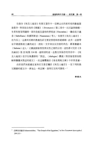 48                                              基督教典外文獻一一新約篇                  第一冊




       在保存〈埃及人福音〉的教父著作中，亞歷山太的革利免的數量算

是最多。特別是在他的〈雜篇>                     ( Stromateis )   第三巷中，在討論到婚姻、

生育和性等問題時，革利免提及當時的禁慾派(                                 Encratites )、撒伯流主義
者( Sabellians )和挪阿新派( N aassenes )等人，有使用〈埃及人福音〉。

在內容上，這書所反映的教義色彩主要是禁慾和拒絕婚姻。此外，這書帶

有早期諾斯底主義的成分，例如:文中突出女信徒的角色，藉著撒羅米

    ( Salome) 這人，又嘗試排除男性與女性之間的分別，這些都可見於〈多
馬福音〉第 22 和第 114 章。最特別的是，在教父所保存的內容中，                                             <埃

及人福音〉似乎反映濃厚的「對話 J                         (   dialogue )體裁(特別留意那些耶
穌與撒羅米對話的經文)                  ，而這種體裁於〈拿克瑪地文庫〉中非常普遍。

        由於我們未能確定某些引文是否屬於{埃及人福音>                                     '在下列的教

父摘錄的經文中，會加上一些註解，說明引文的可靠性。 2




                                                                            實獨木




2    註解是改編自 Schneemelcher，   "The Gospel ofthe Egyptians," in New r.臼tamentApocηpha!，
     209-213 。
 