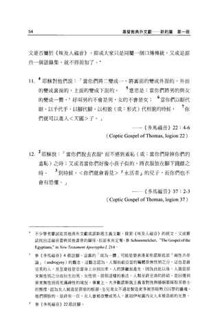 54                                                      基督教典外文獻一新約篇第一冊




文是否屬於〈埃及人福音>                       '抑或大家只是同屬一個口傳傳統，又或是源

自一個語錄集，就不得而知了。 4




1 l. 4 耶穌對他們說                 I 當你們將二變成一，將襄面的變成外面的，外面
       的變成里面的，上面的變成下面的。                                 5 意思是:當你們將男的與女
       的變成一體， 5 好叫男的不會是男，女的不會是女                                     6 當你們以眼代
       眼，以于代手，以腳代腳，以相貌(或:形式)代相貌的時候                                              7你
      們就可以進入<天國>了 o J

                                                         一一〈多馬福音>          22 : 4-6
                                            ( Coptic Gospel of Thomas , logion 22 )


12. 2 耶穌說           I 當你們脫去衣服6 而不感到羞恥(或:當你們除掉你們的
       羞恥)之時;又或者當你們好像小孩子似的，將衣服放在腳下踐踏之

       時。       3 到時候，<你們就會看見> w 永活者』的兒于，而你們也不
       會有恐懼。」

                                                          一一一〈多馬福音>         37 : 2-3
                                            (Coptic Gospel ofThomas , logion 37)




4    不少學者嘗試從其他典外文獻或諾斯底主義文獻，探索{埃及人福音〉的經文，又或嘗

     試找出這福音書與其他書卷的關係，但卻未有定奪。參 Schneemelcher，‘'The                        Gospe1 ofthe
     Egyptians," in New Testament Apocη少ha 1，   214 。

5    參{多馬福音 H 節註腳。這裹的「成為一體」可能是要表達某些諾斯底派「兩性共存

     論J   (androgyny) 的觀念。這觀念認為，人類始祖亞當的軀體原無性別之分，這也是最

     完美的人，及至夏娃從亞當身上分別出來，人的罪繼而產生，因為自此以後，人就從原

     來無性別之分而衍生出男、女性別。按照這樣的看法，人類至終至善的終結，是回復到

     原來無性別而充滿神性的境況。事實上，大多數諾斯底主義者對性與婚姻都採取苦修士

     的態度，認為女人被造是罪惡的根源，生兒育女不過是製造更多被黑暗勢力囚禁的靈魂。

     他們期盼的，是終有一日，女人會被改變成男人，就去日伊甸園內女人未被造前的光景。

6    參{多馬福音} 22 節詮腳。
 