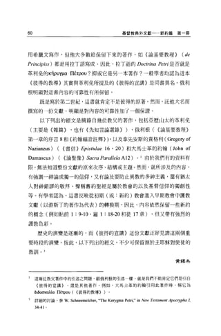60                                              基督教典外文獻            新約篇第一冊




用希臘文寫作，但他大多數給保留下來的著作，如〈論基要教理}                                                  (de
Principiss) 都是用拉丁語寫成。因此，拉丁語的 Doctrina Petri 是否就是

革利免的叫puy~αlléτρOU? 抑或它是另一本著作?一般學者均認為這本

    〈彼得的教導〉其實與革利免所提及的〈彼得的宣講〉是同書異名。俄利

根明顯對這書內容的可靠性有所保留。


       既是寫於第二世紀，這書就肯定不是彼得的原著。然而，託他大名而

撰寫的一份文獻，明顯是對內容的可靠性加了一個保證。

       以下列出的經文是摘錄自幾位教父的著作，包括亞歷山太的革利免

    (主要是〈雜篇}        ，也有〈先知言論選錄}                  )   ，俄利根( {論基要教理〉

第一章的序言 8 和(約翰福音註釋}                        )   ，以及拿先安斯的貴格利(             Gregoryof
Nazianzus) ( {書信} Epistulae 16 ' 20) 和大馬士革的約翰 (John of
Damascus ) (     {論聖像}       Sacra Parallela A12)      0   2 由於我們有的資料有

限，無法知道整份文獻的原來次序、結構或主題。然而，就所涉及的內容，

有強調一神論或獨一的信仰，又有論及要防止異教的多神主義，還有猶太

人對神錯謬的敬拜、聲稱舊約聖經是屬於教會的以及基督信仰的獨創性

等。有學者認為，這書反映從初期(或:新約)教會進入早期教會中護教

文獻(以游斯T 的著作為代表)的轉換期，因此，內容依然保留一些新約

的概念(例如帖前 1            :   9-10 、羅 1   :   18-20 和徒 17 章)       ，但又帶有強烈的

護教色彩。

      歷史的演變是逐漸的，而〈彼得的宣講〉這份文獻正好見證這兩個重

要時段的演變。按此，以下列出的經文，不少可保留源於主耶穌對使徒的

教訓。 3

                                                                           贊獨木




2    這兩位教父著作中的引述之問題，跟俄利根的引述一樣，就是我們不能肯定它們是引自

     {彼得的宣講}       ，還是其他著作。例如，大馬士革的約翰引用此著作時，稱它為

     lhl>ασKUÀíu I1tτρOU ( <彼得的教導} )。

3    詳細的討論，參 W. Schneemelcher，“叫起 Kerygma        Petri," in New Testament ApOCl叩ha L
     34-41   0
 