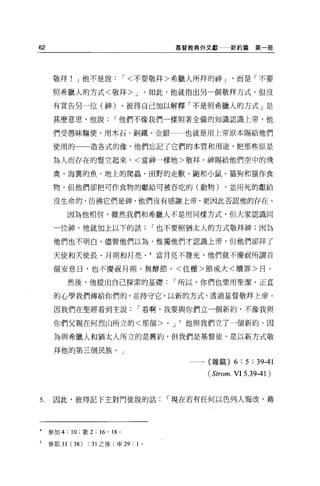 62                                                 基督教典外文獻     新約篇第一冊




      敬拜! J 他不是說              í< 不要敬拜>希臘人所拜的神 J                   而是「不要

      照希臘人的方式<敬拜 >J 。如此，他就指出另一個敬拜方式，但沒

      有宣告另一位(神)。彼得自己加以解釋「不是照希臘人的方式」是

      甚麼意思，他說             í 他們不像我們一樣照著全備的知識認識上帝，他

      們受愚昧驅使，用木石、銅鐵、金銀一一也就是用上帝原本賜給他們

      使用的一一造各式的像，他們忘記了它們的本質和用途，把那些原是

      為人而存在的豎立起來，<當神一樣地>敬拜。神賜給他們空中的飛

      禽、海裹的魚、地上的爬蟲、田野的走獸、勵和小鼠、貓狗和猿作食

      物，但他們卻把可作食物的獻給可被吞吃的(動物)                                 ，並用死的獻給

      沒生命的，彷彿它們是神，他們沒有感謝上帝，更因此否認他的存在。

             因為他相信，雖然我們和希臘人不是用同樣方式， {旦大家認識同

      一位神，他就加上以下的話                       í 也不要照猶太人的方式敬拜神;因為

      他們也不明白，儘管他們以為，惟獨他們才認識上帝，但他們卻拜了

      天使和天使長、月朔和月亮。 4 當月亮不發光，他們就不慶祝所謂首

      個安息日，也不慶祝月朔、無酵節、<住棚>節或大<贖罪>目。

             然後，他提出自己探索的基礎                     r 所以，你們也要用聖潔、正宜

      的心學我們傳給你們的，並持守它，以新的方式，透過基督敬拜上帝。

      因我們在聖經看到主說                 r 看啊，我要與你們立一個新約，不像我與

      你們父親在何烈山所立的<那個>                      0   J    他與我們立了一個新約。因

      為與希臘人和猶太人所立的是舊約，但我們是基督徒，是以新方式敬

      拜他的第三個民族。」
                                                        (雜篇}     6 : 5 : 39-41
                                                        (Strom. VI 5 .3 9-41 )


5.    因此，彼得記下主對門徒說的話                       r 現在若有任何以色列人悔改，藉




4    參加 4: 10; 歌 2: “， 18 。

5    參耶 31   (38) : 31 之後;申 29 : 1   0
 