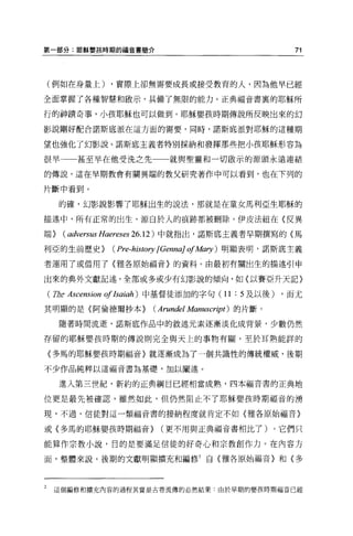 第一部分:那鯨嬰孩時期的福音書簡介                                                    71



    (例如在身量上)           ，實際上卻無需要成長或接受教育的人，因為他早已經

全面掌握了各種智慧和敵示，具備了無限的能力。正典福音書裹的耶穌所

行的神蹟奇事，小孩耶穌也可以做到。耶穌嬰孩時期傳說所反映出來的幻

影說剛好配合諾斯底派在這方面的需要，同時，諾斯底派對耶穌的這種期


望也強化了幻影說。諾斯底主義者特別採納和發揮那些把小孩耶穌形容為

很早一一甚至早在他受洗之先一一就與聖靈和一切敵示的源頭永遠連結

的傳說，這在早期教會有關異端的教父研究著作中可以看到，也在下列的

片斷中看到。

       的確，幻影說影響了耶穌出生的說法，那就是在童女馬利亞生耶穌的

描述中，所有正常的出生、源自於人的痕跡都被刪除。伊皮法組在〈反異

端>      ( adversus Haereses 26.12 )中就指出，諾斯底主義者早期撰寫的〈馬
利亞的生前歷史>               (Pre-history [GennaJ 01Mary)   明顯表明，諾斯底主義

者運用了或借用了〈雅各原始福音〉的資料。由最初有關出生的描述引申

出來的典外文獻記述，全部或多或少有幻影說的傾向，如〈以賽亞升天記〉

    ( The Ascension   olIsaiah) 中基督徒添加的字句 (11          :   5 及以後)   ，而尤

其明顯的是〈阿倫德爾抄本>                    (Arundel Manusc巾t)    的片斷。

       隨著時間流逝，諾斯底作品中的敘述元素逐漸淡化成背景，少數仍然

存留的耶穌嬰孩時期的傳說則完全與天上的事物有關，至於耳熟能詳的

    (多馬的耶穌嬰孩時期福音〉就逐漸成為了一個共識性的傳統權威，後期

不少作品純粹以這福音書為基礎，加以闡述。

       進入第三世紀，新約的正典綱目已經相當成熟，四本福音書的正典地

位更是最先被確認，雖然如此，但仍然阻止不了耶穌嬰孩時期福音的湧

現，不過，信徒對這一類福音書的接納程度就肯定不如〈雅各原始福音)

或〈多馬的耶穌嬰孩時期福音>                      (更不用與正典福音書相比了)。它們只

能算作宗教小說，日的是要滿足信徒的好奇心和宗教創作力。在內容方

面，整體來說，後期的文獻明顯擴充和編修2                            自{雅各原始福音)和(多




2    這個編修和擴充內容的過程其實是古卷流傳的必然結果﹒由於早期的嬰孩時期福音已經
 